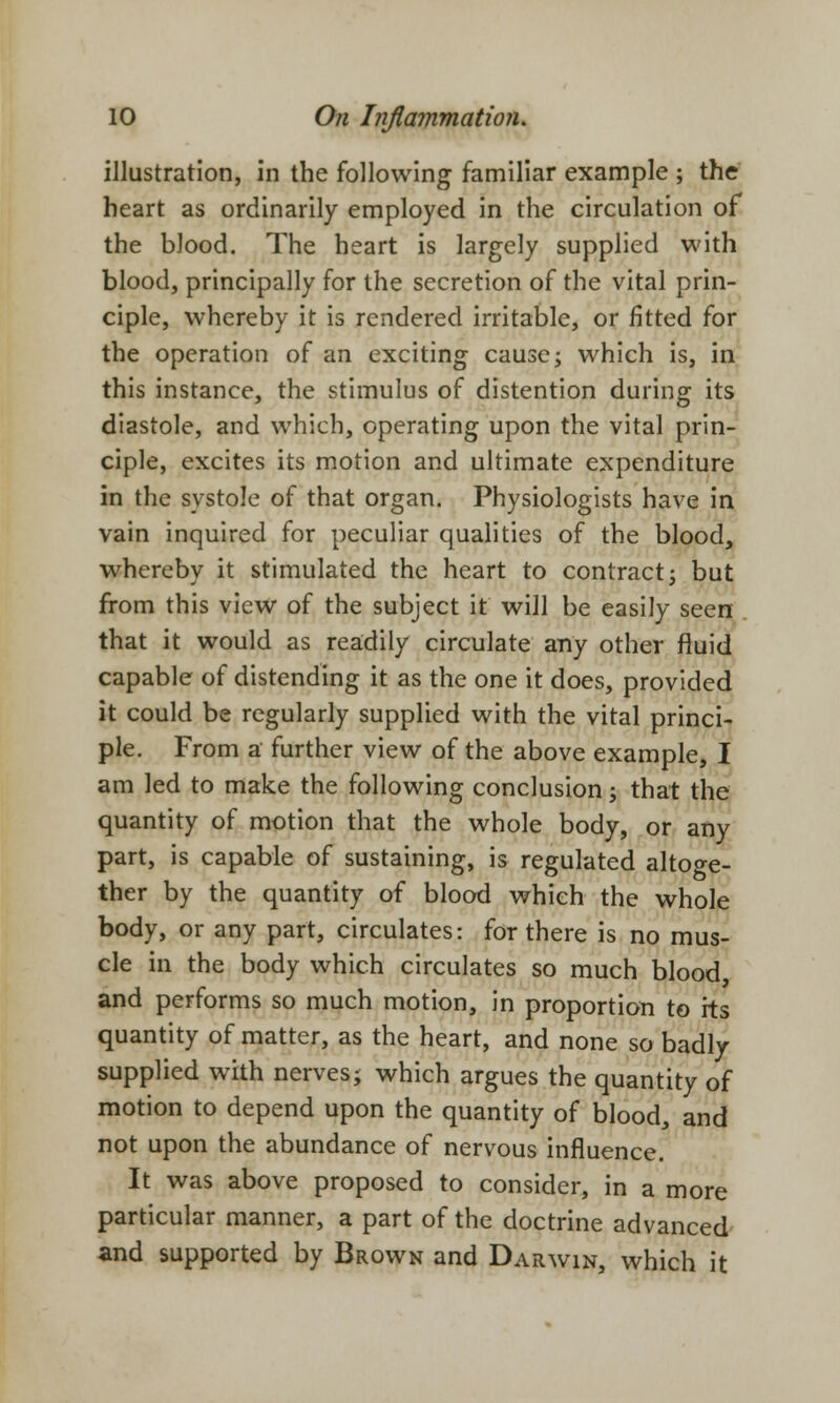 illustration, in the following familiar example ; the heart as ordinarily employed in the circulation of the blood. The heart is largely supplied with blood, principally for the secretion of the vital prin- ciple, whereby it is rendered irritable, or fitted for the operation of an exciting cause; which is, in this instance, the stimulus of distention during its diastole, and which, operating upon the vital prin- ciple, excites its motion and ultimate expenditure in the systole of that organ. Physiologists have in vain inquired for peculiar qualities of the blood, whereby it stimulated the heart to contract; but from this view of the subject it will be easily seen that it would as readily circulate any other fluid capable of distending it as the one it does, provided it could be regularly supplied with the vital princi- ple. From a further view of the above example, I am led to make the following conclusion; that the quantity of motion that the whole body, or any part, is capable of sustaining, is regulated altoge- ther by the quantity of blood which the whole body, or any part, circulates: for there is no mus- cle in the body which circulates so much blood, and performs so much motion, in proportion to its quantity of matter, as the heart, and none so badly supplied with nerves; which argues the quantity of motion to depend upon the quantity of blood, and not upon the abundance of nervous influence. It was above proposed to consider, in a more particular manner, a part of the doctrine advanced and supported by Brown and Darwin, which it