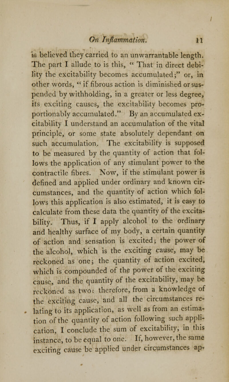 is believed they carried to an unwarrantable length. The part I allude to is this,  That in direct debi- lity the excitability becomes accumulated; or, in other words,  if fibrous action is diminished or sus- pended by withholding, in a greater or less degree, its exciting causes, the excitability becomes pro- portionably accumulated. By an accumulated ex- citability I understand an accumulation of the vital principle, or some state absolutely dependant on such accumulation. The excitability is supposed to be measured by the quantity of action that fol- lows the application of any stimulant power to the contractile fibres. Now, if the stimulant power is defined and applied under ordinary and known cir- cumstances, and the quantity of action which fol- lows this application is also estimated, it is easy to calculate from these data the quantity of the excita- bility. Thus, if I apply alcohol to the ordinary and healthy surface of my body, a certain quantity of action and sensation is excited; the power of the alcohol, which is the exciting cause, may be reckoned as one; the quantity of action excited, which is compounded of the power of the exciting cause, and the quantity of the excitability, may be reckoned as two; therefore, from a knowledge of the exciting cause, and all the circumstances re- * lating to its application, as well as from an estima- tion of the quantity of action following such appli- cation, I conclude the sum of excitability, in this instance, to be equal to one. If, however, the same exciting cause be applied under circumstances apT