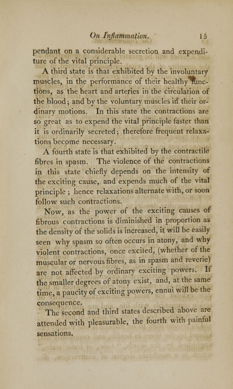 pendant on a considerable secretion and expendi- ture of the vital principle. A third state is that exhibited by the involuntary muscles, in the performance of their healthy nmc- tions, as the heart and arteries in the circulation of the blood; and by the voluntary muscles iri their or- dinary motions. In this state the contractions are so great as to expend the vital principle faster than it is ordinarily secreted; therefore frequent relaxa- tions become necessary. A fourth state is that exhibited by the contractile fibres in spasm. The violence of the contractions in this state chiefly depends on the intensity of the exciting cause, and expends much of the vital principle; hence relaxations alternate with, or soon follow such contractions. Now, as the power of the exciting causes of fibrous contractions is diminished in proportion as the density of the solids is increased, it will be easily seen why spasm so often occurs in atony, and why violent contractions, once excited, (whether of the muscular or nervous fibres, as in spasm and reverie)^ are not affected by ordinary exciting powers. It the smaller degrees of atony exist, and, at the same time, a paucity of exciting powers, ennui will be the consequence. The second and third states described above are attended with pleasurable, the fourth with painful sensations.