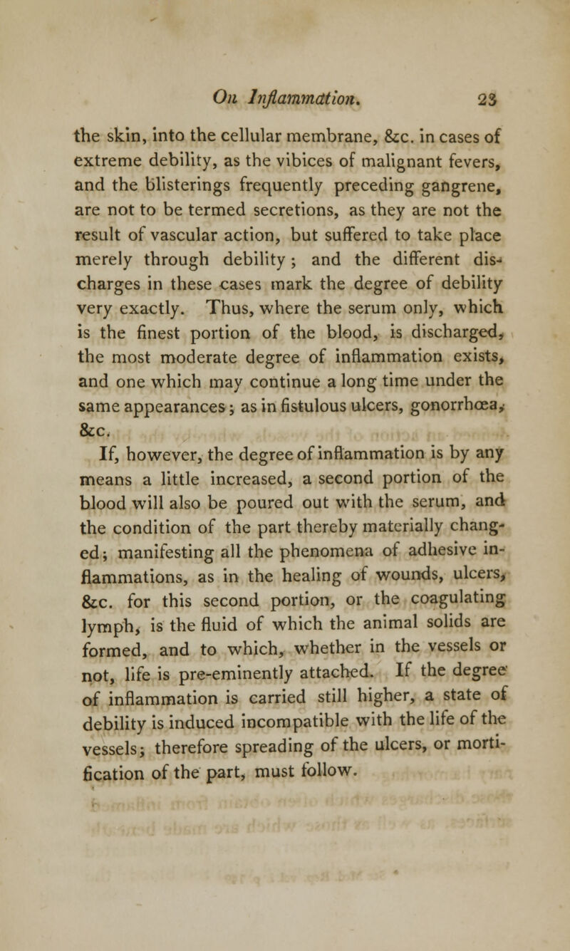 the skin, into the cellular membrane, &c. in cases of extreme debility, as the vibices of malignant fevers, and the blisterings frequently preceding gangrene, are not to be termed secretions, as they are not the result of vascular action, but suffered to take place merely through debility; and the different dis- charges in these cases mark the degree of debility very exactly. Thus, where the serum only, which is the finest portion of the blood, is discharged, the most moderate degree of inflammation exists, and one which may continue a long time under the same appearances j as in fistulous ulcers, gonorrhoea,' &c. If, however, the degree of inflammation is by any means a little increased, a second portion of the blood will also be poured out with the serum, and the condition of the part thereby materially chang- ed; manifesting all the phenomena of adhesive in- flammations, as in the healing of wounds, ulcers, &c. for this second portion, or the coagulating lymph, is the fluid of which the animal solids are formed, and to which, whether in the vessels or not, life is pre-eminently attached. If the degree of inflammation is carried still higher, a state of debility is induced incompatible with the life of the vessels; therefore spreading of the ulcers, or morti- fication of the part, must follow.