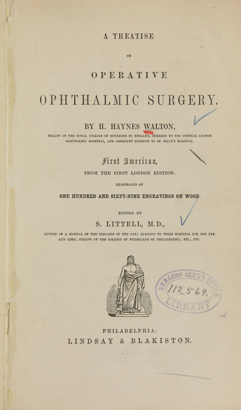 A TREATISE OPERATIVE OPHTHALMIC SURGERY, BY H. HAYNES WALTON, FELLOW OF THE ROYAL COLLEGE OF SURGEONS IN ENGLAND, SURGEON TO THE CENTRAL LONDON OPHTHALMIC HOSPITAL, AND ASSISTANT SURGEON TO ST. MARY'S HOSPITAL. f'mi Slmniniti, FROM THE FIRST LONDON EDITION. ILLUSTRATED BY ONE HUNDRED AND SIXTY-NINE ENGRAVINGS ON WOOD. EDITED BY S. LITTELL, M ,, v AUTHOR OF A MANUAL OF THE DISEASES OF THE ETE; SURGEON TO WILLS HOSPITAL FOR THE ETE AND LIMB; FELLOW OF THE COLLEGE OF PHYSICIANS OF PHILADELPHIA, ETC.. ETC. PHILADELPHIA: LINDSAY & BLAKISTON.