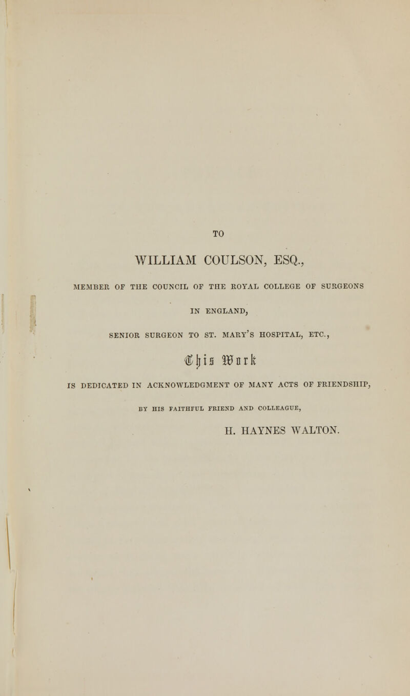 TO WILLIAM COULSON, ESQ., MEMBER OF THE COUNCIL OP THE ROYAL COLLEGE OP SURGEONS IN ENGLAND, SENIOR SURGEON TO ST. MARY'S HOSPITAL, ETC., IS DEDICATED IN ACKNOWLEDGMENT OP MANY ACTS OF FRIENDSHIP, BY HIS FAITHFUL FRIEND AND COLLEAGUE, H. HAYNES WALTON.