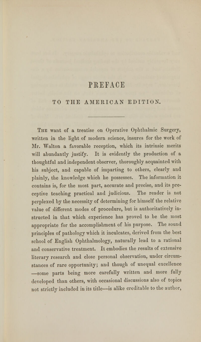 PEEEACE TO THE AMERICAN EDITION. The want of a treatise on Operative Ophthalmic Surgery, ■written in the light of modern science, insures for the work of Mr. Walton a favorable reception, which its intrinsic merits will abundantly justify. It is evidently the production of a thoughtful and independent observer, thoroughly acquainted with his subject, and capable of imparting to others, clearly and plainly, the knowledge which he possesses. The information it contains is, for the most part, accurate and precise, and its pre- ceptive teaching practical and judicious. The reader is not perplexed by the necessity of determining for himself the relative value of different modes of procedure, but is authoritatively in- structed in that which experience has proved to be the most appropriate for the accomplishment of his purpose. The sound principles of pathology which it inculcates, derived from the best school of English Ophthalmology, naturally lead to a rational and conservative treatment. It embodies the results of extensive literary research and close personal observation, under circum- stances of rare opportunity; and though of unequal excellence —some parts being more carefully written and more fully developed than others, with occasional discussions also of topics not strictly included in its title—is alike creditable to the author,