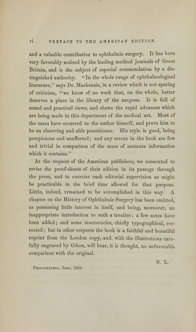 and a valuable contribution to ophthalmic surgery. It has been very favorably noticed by the leading medical journals of Great Britain, and is the subject of especial commendation by a dis- tinguished authority. In the whole range of ophthalmological literature, says Dr. Mackenzie, in a review which is not sparing of criticism, we know of no work that, on the whole, better deserves a place in the library of the surgeon. It is full of sound and practical views, and shows the rapid advances which are being made in this department of the medical art. Most of the cases have occurred to the author himself, and prove him to be an observing and able practitioner. His style is good, being perspicuous and unaffected; and any errors in the book are few and trivial in comparison of the mass of accurate information which it contains. At the request of the American publishers, we consented to revise the proof-sheets of their edition in its passage through the press, and to exercise such editorial supervision as might be practicable in the brief time allowed for that purpose. Little, indeed, remained to be accomplished in this way. A chapter on the History of Ophthalmic Surgery has been omitted, as possessing little interest in itself, and being, moreover, an inappropriate introduction to such a treatise; a few notes have been added; and some inaccuracies, chiefly typographical, cor- rected ; but in other respects the book is a faithful and beautiful reprint from the London copy, and, with the illustrations care- fully engraved by Gihon, will bear, it is thought, no unfavorable comparison with the original. S. L. Philadelphia, June, 1853.