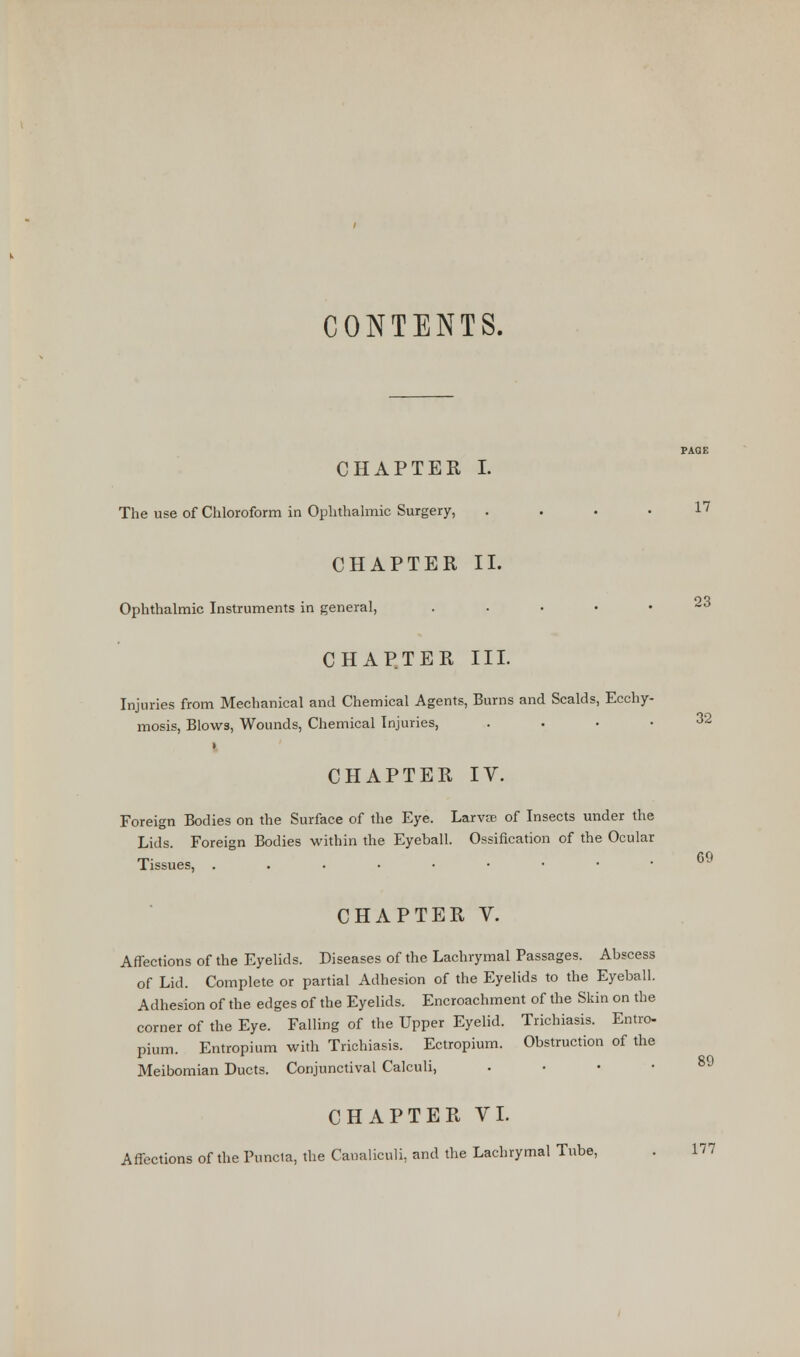 CONTENTS. CHAPTER I. The use of Chloroform in Ophthalmic Surgery, .... 17 CHAPTER II. Ophthalmic Instruments in general, . CHAPTER III. Injuries from Mechanical and Chemical Agents, Burns and Scalds, Ecchy- mosis, Blows, Wounds, Chemical Injuries, .... » CHAPTER IV. Foreign Bodies on the Surface of the Eye. Larvae of Insects under the Lids. Foreign Bodies within the Eyeball. Ossification of the Ocular Tissues, ...••••• CHAPTER V. Affections of the Eyelids. Diseases of the Lachrymal Passages. Abscess of Lid. Complete or partial Adhesion of the Eyelids to the Eyeball. Adhesion of the edges of the Eyelids. Encroachment of the Skin on the corner of the Eye. Falling of the Upper Eyelid. Trichiasis. Entro- pium. Entropium with Trichiasis. Ectropium. Obstruction of the Meibomian Ducts. Conjunctival Calculi, . 23 32 69 89 CHAPTER VI. Affections of the Puncia, the Caualiculi, and the Lachrymal Tube, . 177