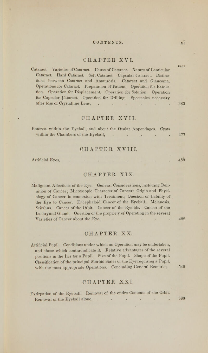 CHAPTER XVI. PAOE Cataract. Varieties of Cataract. Cause of Cataract. Nature of Lenticular Cataract. Hard Cataract. Soft Cataract. Capsular Cataract. Distinc- tions between Cataract and Amaurosis. Cataract and Glaucoma. Operations for Cataract. Preparation of Patient. Operation for Extrac- tion. Operation for Displacement. Operation for Solution. Operation for Capsular Cataract. Operation for Drilling. Spectacles necessary after loss of Crystalline Lens, ...... 383 CHAPTER XVII. Entozoa within the Eyeball, and about the Ocular Appendages. Cysts within the Chambers of the Eyeball, ..... 477 CHAPTER XVIII. Artificial Eyes, ........ 489 CHAPTER XIX. Malignant Affections of the Eye. General Considerations, including Defi- nition of Cancer; Microscopic Character of Cancer; Origin and Physi- ology of Cancer in connexion with Treatment; Question of liability of the Eye to Cancer. Encephaloid Cancer of the Eyeball. Melanosis. Scirrhus. Cancer of the Orbit. Cancer of the Eyelids. Cancer of the Lachrymal Gland. Question of the propriety of Operating in the several Varieties of Cancer about the Eye, ..... 492 CHAPTER XX. Artificial Pupil. Conditions under which an Operation may be undertaken, and those which contra-indicate it. Relative advantages of the several positions in the Iris for a Pupil. Size of the Pupil. Shape of the Pupil. Classification of the principal Morbid States of the Eye requiring a Pupil, with the most appropriate Operations. Concluding General Remarks, 549 CHAPTER XXI. Extirpation of the Eyeball. Removal of the entire Contents of the Orbit. Removal of the Eyeball alone. . . . . . 589