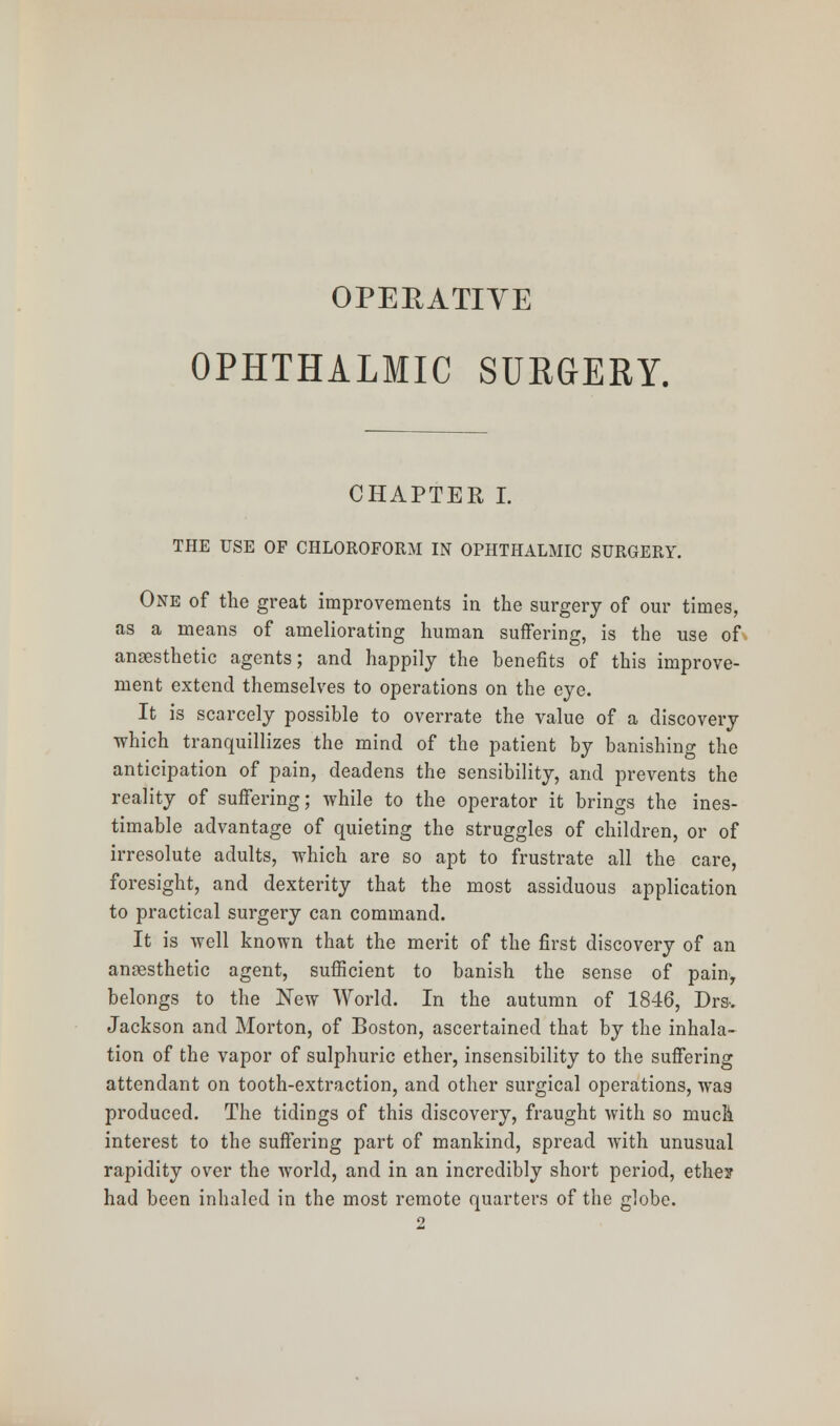 OPERATIVE OPHTHALMIC SURGERY. CHAPTER I. THE USE OF CHLOROFORM IN OPHTHALMIC SURGERY. One of the great improvements in the surgery of our times, as a means of ameliorating human suffering, is the use of anaesthetic agents; and happily the benefits of this improve- ment extend themselves to operations on the eye. It is scarcely possible to overrate the value of a discovery which tranquillizes the mind of the patient by banishing the anticipation of pain, deadens the sensibility, and prevents the reality of suffering; while to the operator it brings the ines- timable advantage of quieting the struggles of children, or of irresolute adults, which are so apt to frustrate all the care, foresight, and dexterity that the most assiduous application to practical surgery can command. It is well known that the merit of the first discovery of an anaesthetic agent, sufficient to banish the sense of painy belongs to the New World. In the autumn of 1846, Drs-. Jackson and Morton, of Boston, ascertained that by the inhala- tion of the vapor of sulphuric ether, insensibility to the suffering attendant on tooth-extraction, and other surgical operations, was produced. The tidings of this discovery, fraught with so much interest to the suffering part of mankind, spread with unusual rapidity over the world, and in an incredibly short period, ethe? had been inhaled in the most remote quarters of the globe. 2