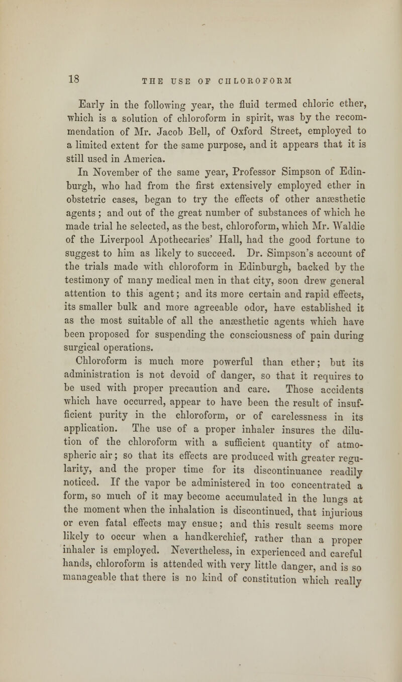 Early in the following year, the fluid termed chloric ether, which is a solution of chloroform in spirit, was by the recom- mendation of Mr. Jacob Bell, of Oxford Street, employed to a limited extent for the same purpose, and it appears that it is still used in America. In November of the same year, Professor Simpson of Edin- burgh, who had from the first extensively employed ether in obstetric cases, began to try the effects of other anaesthetic agents ; and out of the great number of substances of which he made trial he selected, as the best, chloroform, which Mr. Waldie of the Liverpool Apothecaries' Hall, had the good fortune to suggest to him as likely to succeed. Dr. Simpson's account of the trials made with chloroform in Edinburgh, backed by the testimony of many medical men in that city, soon drew general attention to this agent; and its more certain and rapid effects, its smaller bulk and more agreeable odor, have established it as the most suitable of all the anaesthetic agents which have been proposed for suspending the consciousness of pain during surgical operations. Chloroform is much more powerful than ether; but its administration is not devoid of danger, so that it requires to be used with proper precaution and care. Those accidents which have occurred, appear to have been the result of insuf- ficient purity in the chloroform, or of carelessness in its application. The use of a proper inhaler insures the dilu- tion of the chloroform with a sufficient quantity of atmo- spheric air; so that its effects are produced with greater regu- larity, and the proper time for its discontinuance readily noticed. If the vapor be administered in too concentrated a form, so much of it may become accumulated in the luno-s at the moment when the inhalation is discontinued, that injurious or even fatal effects may ensue; and this result seems more likely to occur when a handkerchief, rather than a proper inhaler is employed. Nevertheless, in experienced and careful hands, chloroform is attended with very little danger, and is so manageable that there is no kind of constitution which really