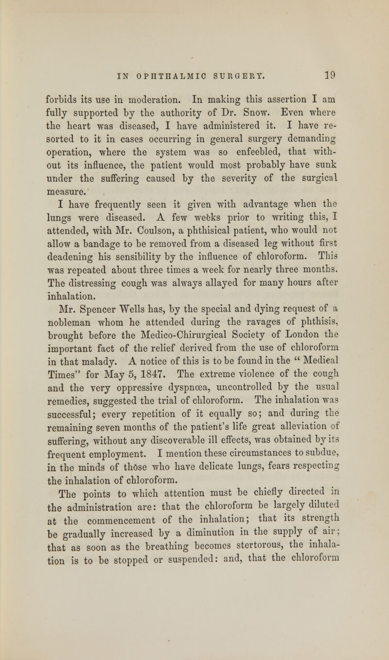 forbids its use in moderation. In making this assertion I am fully supported by the authority of Dr. Snow. Even where the heart was diseased, I have administered it. I have re- sorted to it in cases occurring in general surgery demanding operation, where the system was so enfeebled, that with- out its influence, the patient would most probably have sunk under the suffering caused by the severity of the surgical measure. I have frequently seen it given with advantage when the lungs were diseased. A few weeks prior to writing this, I attended, with Mr. Coulson, a phthisical patient, who would not allow a bandage to be removed from a diseased leg without first deadening his sensibility by the influence of chloroform. This was repeated about three times a week for nearly three months. The distressing cough was always allayed for many hours after inhalation. Mr. Spencer Wells has, by the special and dying request of a nobleman whom he attended during the ravages of phthisis, brought before the Medico-Chirurgical Society of London the important fact of the relief derived from the use of chloroform in that malady. A notice of this is to be found in the  Medical Times for May 5, 1847. The extreme violence of the cough and the very oppressive dyspnoea, uncontrolled by the usual remedies, suggested the trial of chloroform. The inhalation was successful; every repetition of it equally so; and during the remaining seven months of the patient's life great alleviation of suffering, without any discoverable ill effects, was obtained by its frequent employment. I mention these circumstances to subdue, in the minds of those who have delicate lungs, fears respecting the inhalation of chloroform. The points to which attention must be chiefly directed in the administration are: that the chloroform be largely diluted at the commencement of the inhalation; that its strength be gradually increased by a diminution in the supply of air; that as soon as the breathing becomes stertorous, the inhala- tion is to be stopped or suspended: and, that the chloroform