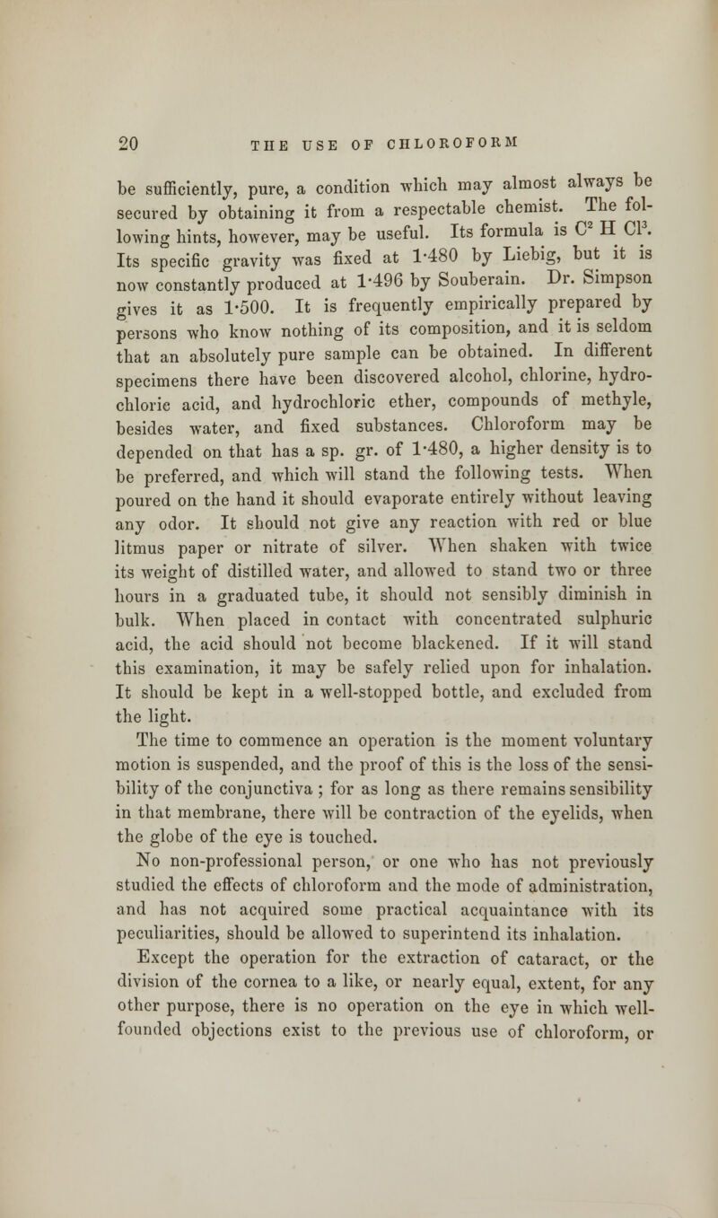 be sufficiently, pure, a condition which may almost always be secured by obtaining it from a respectable chemist. The fol- lowing hints, however, may be useful. Its formula is C2 H CP. Its specific gravity was fixed at 1-480 by Liebig, but it is now constantly produced at 1-496 by Souberain. Dr. Simpson gives it as 1*500. It is frequently empirically prepared by persons who know nothing of its composition, and it is seldom that an absolutely pure sample can be obtained. In different specimens there have been discovered alcohol, chlorine, hydro- chloric acid, and hydrochloric ether, compounds of methyle, besides water, and fixed substances. Chloroform may be depended on that has a sp. gr. of 1-480, a higher density is to be preferred, and which will stand the following tests. When poured on the hand it should evaporate entirely without leaving any odor. It should not give any reaction with red or blue litmus paper or nitrate of silver. When shaken with twice its weight of distilled water, and allowed to stand two or three hours in a graduated tube, it should not sensibly diminish in bulk. When placed in contact with concentrated sulphuric acid, the acid should not become blackened. If it will stand this examination, it may be safely relied upon for inhalation. It should be kept in a well-stopped bottle, and excluded from the light. The time to commence an operation is the moment voluntary motion is suspended, and the proof of this is the loss of the sensi- bility of the conjunctiva ; for as long as there remains sensibility in that membrane, there will be contraction of the eyelids, when the globe of the eye is touched. No non-professional person, or one who has not previously studied the effects of chloroform and the mode of administration, and has not acquired some practical acquaintance with its peculiarities, should be allowed to superintend its inhalation. Except the operation for the extraction of cataract, or the division of the cornea to a like, or nearly equal, extent, for any other purpose, there is no operation on the eye in which well- founded objections exist to the previous use of chloroform, or