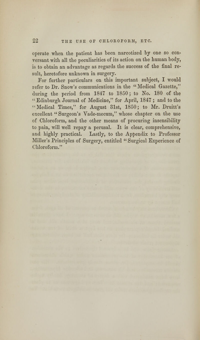 operate when the patient has been narcotized by one so con- versant with all the peculiarities of its action on the human body, is to obtain an advantage as regards the success of the final re- sult, heretofore unknown in surgery. For further particulars on this important subject, I would refer to Dr. Snow's communications in the Medical Gazette, during the period from 184T to 1850; to No. 180 of the Edinburgh Journal of Medicine, for April, 1847 ; and to the Medical Times, for August 31st, 1850; to Mr. Druitt's excellent  Surgeon's Vade-mecum, whose chapter on the use of Chloroform, and the other means of procuring insensibility to pain, will well repay a perusal. It is clear, comprehensive, and highly practical. Lastly, to the Appendix to Professor Miller's Principles of Surgery, entitled  Surgical Experience of Chloroform.