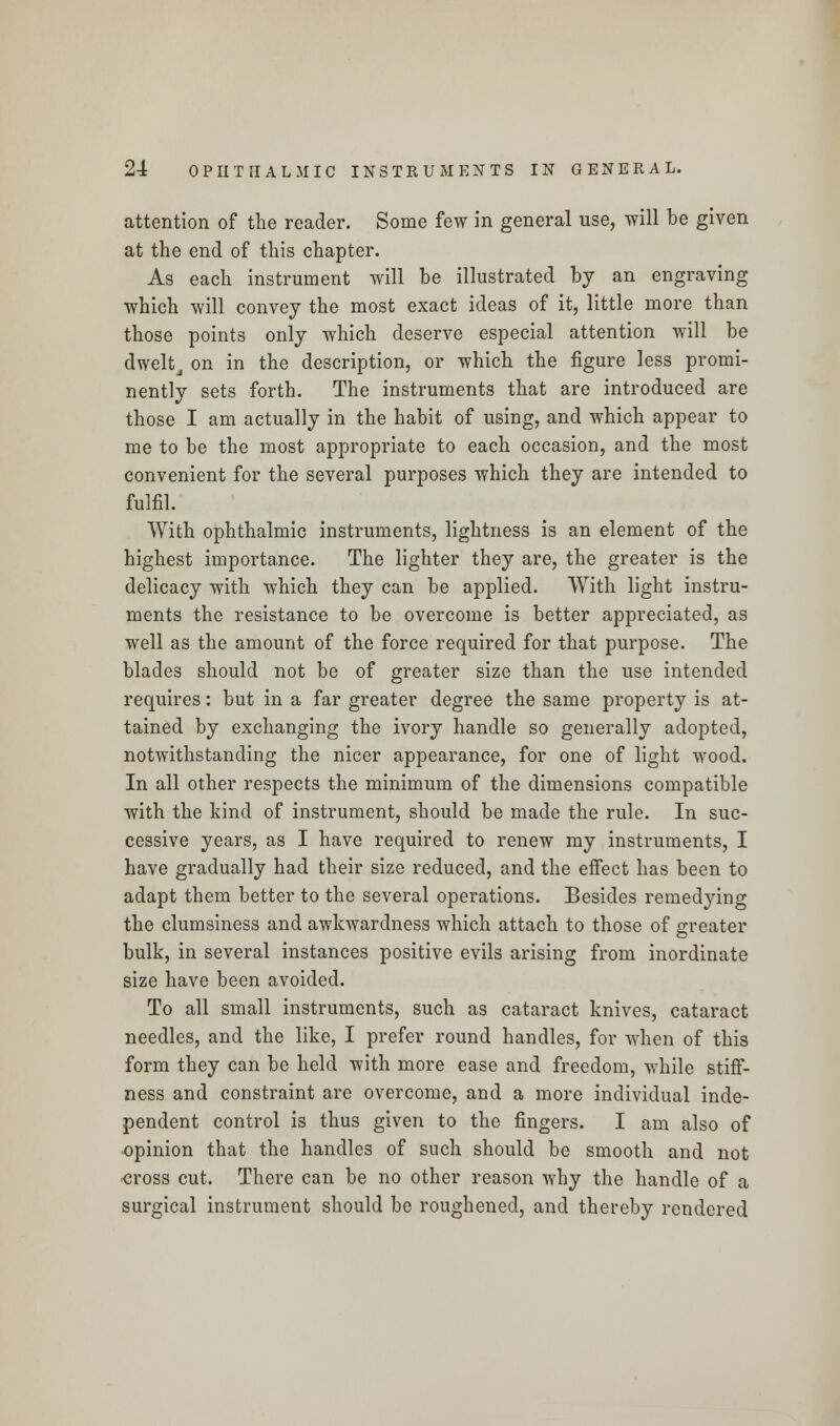 attention of the reader. Some few in general use, will be given at the end of this chapter. As each instrument will be illustrated by an engraving which will convey the most exact ideas of it, little more than those points only which deserve especial attention will be dweltj on in the description, or which the figure less promi- nently sets forth. The instruments that are introduced are those I am actually in the habit of using, and which appear to me to be the most appropriate to each occasion, and the most convenient for the several purposes which they are intended to fulfil. With ophthalmic instruments, lightness is an element of the highest importance. The lighter they are, the greater is the delicacy with which they can be applied. With light instru- ments the resistance to be overcome is better appreciated, as well as the amount of the force required for that purpose. The blades should not be of greater size than the use intended requires: but in a far greater degree the same property is at- tained by exchanging the ivory handle so generally adopted, notwithstanding the nicer appearance, for one of light wood. In all other respects the minimum of the dimensions compatible with the kind of instrument, should be made the rule. In suc- cessive years, as I have required to renew my instruments, I have gradually had their size reduced, and the effect has been to adapt them better to the several operations. Besides remedying the clumsiness and awkwardness which attach to those of greater bulk, in several instances positive evils arising from inordinate size have been avoided. To all small instruments, such as cataract knives, cataract needles, and the like, I prefer round handles, for when of this form they can be held with more ease and freedom, while stiff- ness and constraint are overcome, and a more individual inde- pendent control is thus given to the fingers. I am also of opinion that the handles of such should be smooth and not cross cut. There can be no other reason why the handle of a surgical instrument should be roughened, and thereby rendered