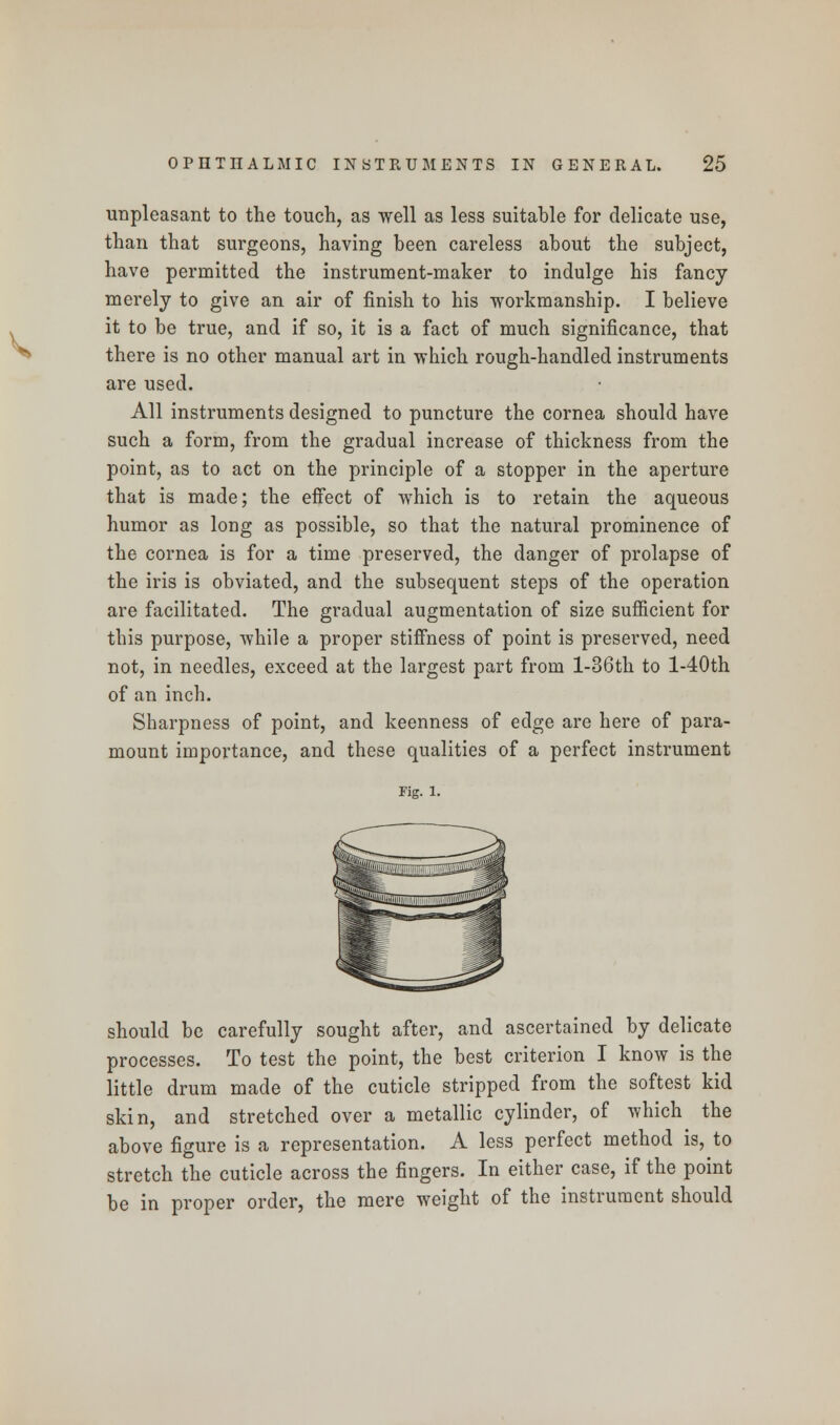 unpleasant to the touch, as well as less suitable for delicate use, than that surgeons, having been careless about the subject, have permitted the instrument-maker to indulge his fancy merely to give an air of finish to his workmanship. I believe it to be true, and if so, it is a fact of much significance, that there is no other manual art in which rough-handled instruments are used. All instruments designed to puncture the cornea should have such a form, from the gradual increase of thickness from the point, as to act on the principle of a stopper in the aperture that is made; the effect of which is to retain the aqueous humor as long as possible, so that the natural prominence of the cornea is for a time preserved, the danger of prolapse of the iris is obviated, and the subsequent steps of the operation are facilitated. The gradual augmentation of size sufficient for this purpose, while a proper stiffness of point is preserved, need not, in needles, exceed at the largest part from l-36th to l-40th of an inch. Sharpness of point, and keenness of edge are here of para- mount importance, and these qualities of a perfect instrument rig. i. should be carefully sought after, and ascertained by delicate processes. To test the point, the best criterion I know is the little drum made of the cuticle stripped from the softest kid skin, and stretched over a metallic cylinder, of which the above figure is a representation. A less perfect method is, to stretch the cuticle across the fingers. In either case, if the point be in proper order, the mere weight of the instrument should