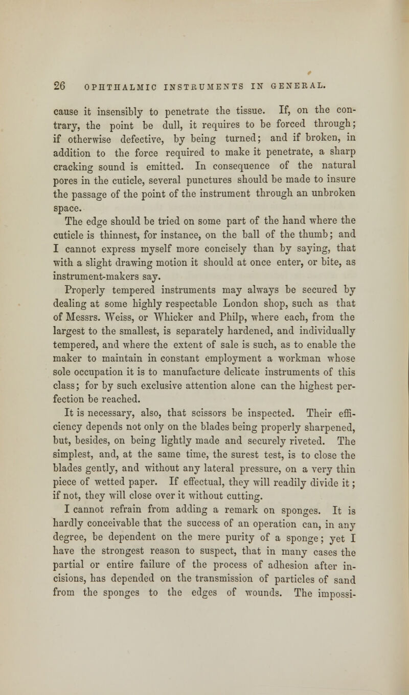 cause it insensibly to penetrate the tissue. If, on the con- trary, the point be dull, it requires to be forced through; if otherwise defective, by being turned; and if broken, in addition to the force required to make it penetrate, a sharp cracking sound is emitted. In consequence of the natural pores in the cuticle, several punctures should be made to insure the passage of the point of the instrument through an unbroken space. The edge should be tried on some part of the hand where the cuticle is thinnest, for instance, on the ball of the thumb; and I cannot express myself more concisely than by saying, that with a slight drawing motion it should at once enter, or bite, as instrument-makers say. Properly tempered instruments may always be secured by dealing at some highly respectable London shop, such as that of Messrs. Weiss, or Whicker and Philp, where each, from the largest to the smallest, is separately hardened, and individually tempered, and where the extent of sale is such, as to enable the maker to maintain in constant employment a workman whose sole occupation it is to manufacture delicate instruments of this class; for by such exclusive attention alone can the highest per- fection be reached. It is necessary, also, that scissors be inspected. Their effi- ciency depends not only on the blades being properly sharpened, but, besides, on being lightly made and securely riveted. The simplest, and, at the same time, the surest test, is to close the blades gently, and without any lateral pressure, on a very thin piece of wetted paper. If effectual, they will readily divide it; if not, they will close over it without cutting. I cannot refrain from adding a remark on sponges. It is hardly conceivable that the success of an operation can, in any degree, be dependent on the mere purity of a sponge; yet I have the strongest reason to suspect, that in many cases the partial or entire failure of the process of adhesion after in- cisions, has depended on the transmission of particles of sand from the sponges to the edges of wounds. The impossi-