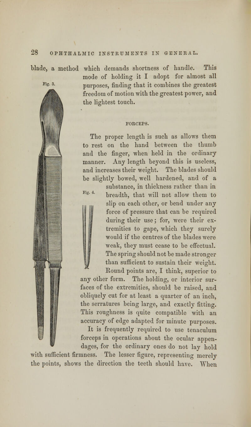 blade, a method which demands shortness of handle. This mode of holding it I adopt for almost all purposes, finding that it combines the greatest freedom of motion with the greatest power, and the lightest touch. Fig. 3. Tig. 4. FORCEPS. The proper length is such as allows them to rest on the hand between the thumb and the finger, when held in the ordinary manner. Any length beyond this is useless, and increases their weight. The blades should be slightly bowed, well hardened, and of a substance, in thickness rather than in breadth, that will not allow them to slip on each other, or bend under any force of pressure that can be required during their use; for, were their ex- tremities to gape, which they surely would if the centres of the blades were weak, they must cease to be effectual. The spring should not be made stronger than sufficient to sustain their weight. Round points are, I think, superior to any other form. The holding, or interior sur- faces of the extremities, should be raised, and obliquely cut for at least a quarter of an inch, the serratures being large, and exactly fitting. This roughness is quite compatible with an accuracy of edge adapted for minute purposes. It is frequently required to use tenaculum forceps in operations about the ocular appen- dages, for the ordinary ones do not lay hold with sufficient firmness. The lesser figure, representing merely the points, shows the direction the teeth should have. When