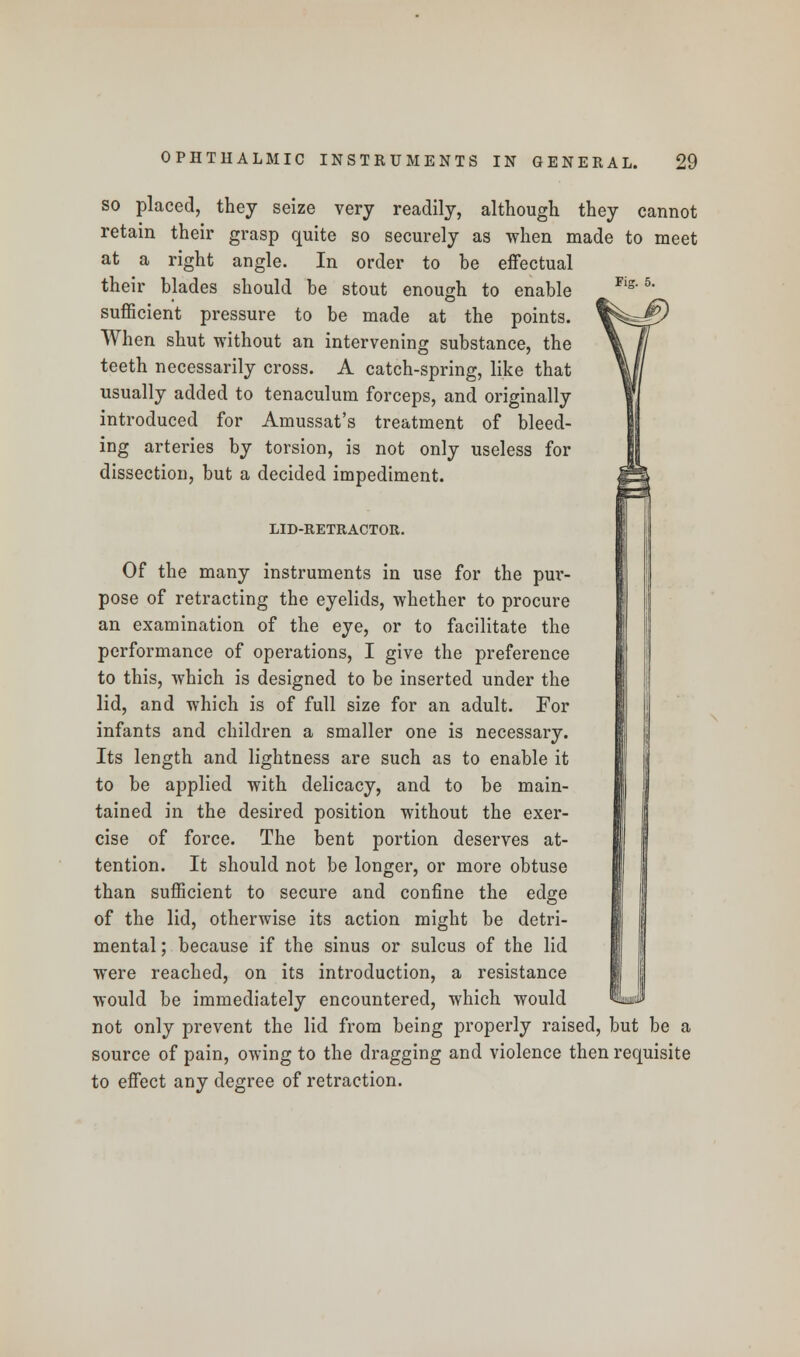 FiK. 5. so placed, they seize very readily, although they cannot retain their grasp quite so securely as when made to meet at a right angle. In order to be effectual their blades should be stout enough to enable sufficient pressure to be made at the points. When shut without an intervening substance, the teeth necessarily cross. A catch-spring, like that usually added to tenaculum forceps, and originally introduced for Amussat's treatment of bleed- ing arteries by torsion, is not only useless for dissection, but a decided impediment. LID-RETRACTOR. Of the many instruments in use for the pur- pose of retracting the eyelids, whether to procure an examination of the eye, or to facilitate the performance of operations, I give the preference to this, which is designed to be inserted under the lid, and which is of full size for an adult. For infants and children a smaller one is necessary. Its length and lightness are such as to enable it to be applied with delicacy, and to be main- tained in the desired position without the exer- cise of force. The bent portion deserves at- tention. It should not be longer, or more obtuse than sufficient to secure and confine the edge of the lid, otherwise its action might be detri- mental; because if the sinus or sulcus of the lid were reached, on its introduction, a resistance would be immediately encountered, which would not only prevent the lid from being properly raised, but be a source of pain, owing to the dragging and violence then requisite to effect any degree of retraction.