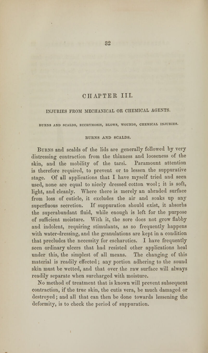 CHAPTER III. INJURIES FROM MECHANICAL OR CHEMICAL AGENTS. BURNS AND SCALDS, ECCHYMOSIS, BLOWS, WOUNDS, CHEMICAL INJURIES. BURNS AND SCALDS. Burns and scalds of the lids are generally followed by very distressing contraction from the thinness and looseness of the skin, and the mobility of the tarsi. Paramount attention is therefore required, to prevent or to lessen the suppurative stage. Of all applications that I have myself tried and seen used, none are equal to nicely dressed cotton wool; it is soft, light, and cleanly. Where there is merely an abraded surface from loss of cuticle, it excludes the air and soaks up any superfluous secretion. If suppuration should exist, it absorbs the superabundant fluid, while enough is left for the purpose of sufficient moisture. With it, the sore does not grow flabby and indolent, requiring stimulants, as so frequently happens with water-dressing, and the granulations are kept in a condition that precludes the necessity for escharotics. I have frequently seen ordinary ulcers that had resisted other applications heal under this, the simplest of all means. The changing of this material is readily effected; any portion adhering to the sound skin must be wetted, and that over the raw surface will always readily separate when surcharged with moisture. No method of treatment that is known will prevent subsequent contraction, if the true skin, the cutis vera, be much damaged or destroyed; and all that can then be done towards lessening the deformity, is to check the period of suppuration.