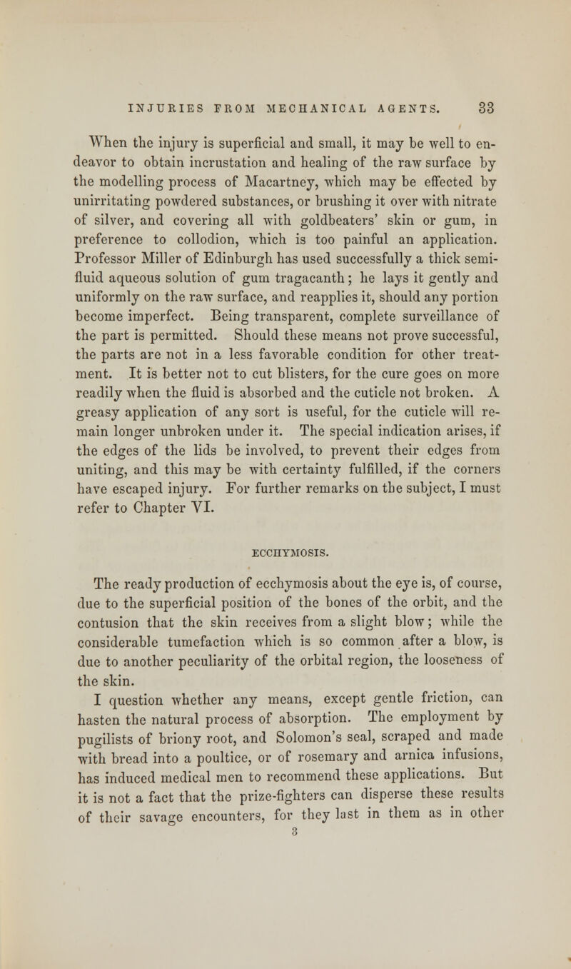 When the injury is superficial and small, it may be well to en- deavor to obtain incrustation and healing of the raw surface by the modelling process of Macartney, which may be effected by unirritating powdered substances, or brushing it over with nitrate of silver, and covering all with goldbeaters' skin or gum, in preference to collodion, which is too painful an application. Professor Miller of Edinburgh has used successfully a thick semi- fluid aqueous solution of gum tragacanth; he lays it gently and uniformly on the raw surface, and reapplies it, should any portion become imperfect. Being transparent, complete surveillance of the part is permitted. Should these means not prove successful, the parts are not in a less favorable condition for other treat- ment. It is better not to cut blisters, for the cure goes on more readily when the fluid is absorbed and the cuticle not broken. A greasy application of any sort is useful, for the cuticle will re- main longer unbroken under it. The special indication arises, if the edges of the lids be involved, to prevent their edges from uniting, and this may be with certainty fulfilled, if the corners have escaped injury. For further remarks on the subject, I must refer to Chapter VI. ECCHYMOSIS. The ready production of ecchymosis about the eye is, of course, due to the superficial position of the bones of the orbit, and the contusion that the skin receives from a slight blow; while the considerable tumefaction which is so common after a blow, is due to another peculiarity of the orbital region, the looseness of the skin. I question whether any means, except gentle friction, can hasten the natural process of absorption. The employment by pugilists of briony root, and Solomon's seal, scraped and made with bread into a poultice, or of rosemary and arnica infusions, has induced medical men to recommend these applications. But it is not a fact that the prize-fighters can disperse these results of their savage encounters, for they last in them as in other 3