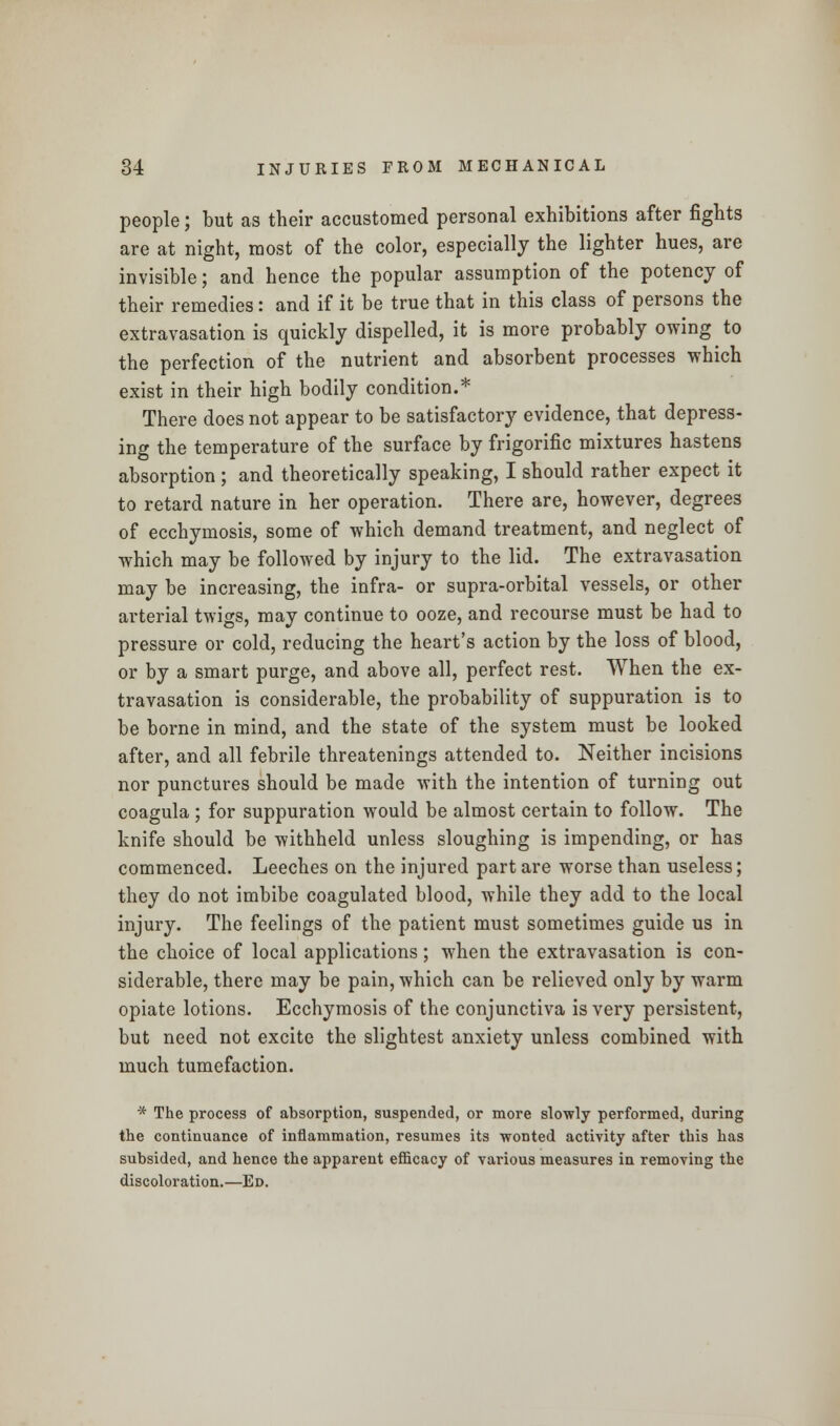 people; but as their accustomed personal exhibitions after fights are at night, most of the color, especially the lighter hues, are invisible; and hence the popular assumption of the potency of their remedies: and if it be true that in this class of persons the extravasation is quickly dispelled, it is more probably owing to the perfection of the nutrient and absorbent processes which exist in their high bodily condition.* There does not appear to be satisfactory evidence, that depress- ing the temperature of the surface by frigorific mixtures hastens absorption ; and theoretically speaking, I should rather expect it to retard nature in her operation. There are, however, degrees of ecchymosis, some of which demand treatment, and neglect of which may be followed by injury to the lid. The extravasation may be increasing, the infra- or supra-orbital vessels, or other arterial twigs, may continue to ooze, and recourse must be had to pressure or cold, reducing the heart's action by the loss of blood, or by a smart purge, and above all, perfect rest. When the ex- travasation is considerable, the probability of suppuration is to be borne in mind, and the state of the system must be looked after, and all febrile threatenings attended to. Neither incisions nor punctures should be made with the intention of turning out coagula ; for suppuration would be almost certain to follow. The knife should be withheld unless sloughing is impending, or has commenced. Leeches on the injured part are worse than useless; they do not imbibe coagulated blood, while they add to the local injury. The feelings of the patient must sometimes guide us in the choice of local applications; when the extravasation is con- siderable, there may be pain, which can be relieved only by warm opiate lotions. Ecchymosis of the conjunctiva is very persistent, but need not excite the slightest anxiety unless combined with much tumefaction. * The process of absorption, suspended, or more slowly performed, during the continuance of inflammation, resumes its wonted activity after this has subsided, and hence the apparent efficacy of various measures in removing the discoloration.—Ed.