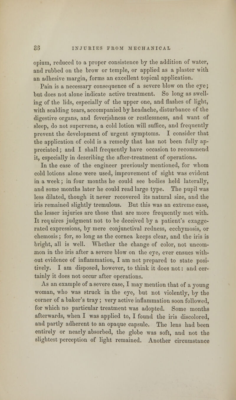 opium, reduced to a proper consistence by the addition of water, and rubbed on the brow or temple, or applied as a plaster with an adhesive margin, forms an excellent topical application. Pain is a necessary consequence of a severe blow on the eye; but does not alone indicate active treatment. So long as swell- ing of the lids, especially of the upper one, and flashes of light, with scalding tears, accompanied by headache, disturbance of the digestive organs, and feverishness or restlessness, and want of sleep, do not supervene, a cold lotion will suffice, and frequently prevent the development of urgent symptoms. I consider that the application of cold is a remedy that has not been fully ap- preciated ; and I shall frequently have occasion to recommend it, especially in describing the after-treatment of operations. In the case of the engineer previously mentioned, for whom cold lotions alone were used, improvement of sight was evident in a week; in four months he could see bodies held laterally, and some months later he could read large type. The pupil was less dilated, though it never recovered its natural size, and the iris remained slightly tremulous. But this was an extreme case, the lesser injuries are those that are more frequently met with. It requires judgment not to be deceived by a patient's exagge- rated expressions, by mere conjunctival redness, ecchymosis, or chemosis; for, so long as the cornea keeps clear, and the iris is bright, all is well. Whether the change of color, not uncom- mon in the iris after a severe blow on the eye, ever ensues with- out evidence of inflammation, I am not prepared to state posi- tively. I am disposed, however, to think it does not: and cer- tainly it does not occur after operations. As an example of a severe case, I may mention that of a young woman, who was struck in the eye, but not violently, by the corner of a baker's tray ; very active inflammation soon followed, for which no particular treatment was adopted. Some months afterwards, when I was applied to, I found the iris discolored, and partly adherent to an opaque capsule. The lens had been entirely or nearly absorbed, the globe was soft, and not the slightest perception of light remained. Another circumstance