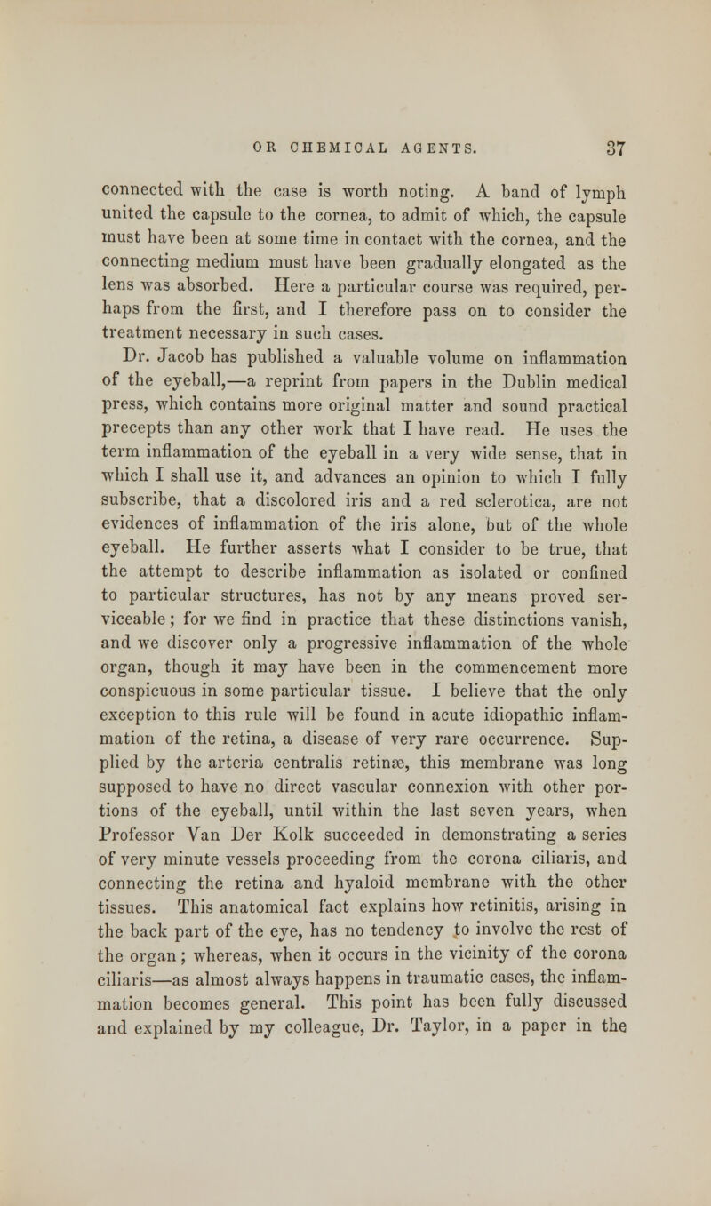 connected with the case is worth noting. A band of lymph united the capsule to the cornea, to admit of which, the capsule must have been at some time in contact with the cornea, and the connecting medium must have been gradually elongated as the lens was absorbed. Here a particular course was required, per- haps from the first, and I therefore pass on to consider the treatment necessary in such cases. Dr. Jacob has published a valuable volume on inflammation of the eyeball,—a reprint from papers in the Dublin medical press, which contains more original matter and sound practical precepts than any other work that I have read. He uses the term inflammation of the eyeball in a very wide sense, that in which I shall use it, and advances an opinion to which I fully subscribe, that a discolored iris and a red sclerotica, are not evidences of inflammation of the iris alone, but of the whole eyeball. He further asserts what I consider to be true, that the attempt to describe inflammation as isolated or confined to particular structures, has not by any means proved ser- viceable ; for we find in practice that these distinctions vanish, and Ave discover only a progressive inflammation of the whole organ, though it may have been in the commencement more conspicuous in some particular tissue. I believe that the only exception to this rule will be found in acute idiopathic inflam- mation of the retina, a disease of very rare occurrence. Sup- plied by the arteria centralis retinae, this membrane was long supposed to have no direct vascular connexion with other por- tions of the eyeball, until within the last seven years, when Professor Van Der Kolk succeeded in demonstrating a series of very minute vessels proceeding from the corona ciliaris, and connecting the retina and hyaloid membrane with the other tissues. This anatomical fact explains how retinitis, arising in the back part of the eye, has no tendency to involve the rest of the organ; whereas, when it occurs in the vicinity of the corona ciliaris—as almost always happens in traumatic cases, the inflam- mation becomes general. This point has been fully discussed and explained by my colleague, Dr. Taylor, in a paper in the