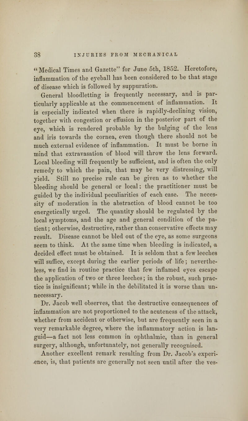 Medical Times and Gazette for June 5th, 1852. Heretofore, inflammation of the eyeball has been considered to be that stage of disease which is followed by suppuration. General bloodletting is frequently necessary, and is par- ticularly applicable at the commencement of inflammation. It is especially indicated when there is rapidly-declining vision, together with congestion or effusion in the posterior part of the eye, which is rendered probable by the bulging of the lens and iris towards the cornea, even though there should not be much external evidence of inflammation. It must be borne in mind that extravasation of blood will throw the lens forward. Local bleeding will frequently be sufficient, and is often the only remedy to which the pain, that may be very distressing, will yield. Still no precise rule can be given as to whether the bleeding should be general or local: the practitioner must be guided by the individual peculiarities of each case. The neces- sity of moderation in the abstraction of blood cannot be too energetically urged. The quantity should be regulated by the local symptoms, and the age and general condition of the pa- tient; otherwise, destructive, rather than conservative effects may result. Disease cannot be bled out of the eye, as some surgeons seem to think. At the same time when bleeding is indicated, a decided effect must be obtained. It is seldom that a few leeches will suffice, except during the earlier periods of life; neverthe- less, we find in routine practice that few inflamed eyes escape the application of two or three leeches; in the robust, such prac- tice is insignificant; while in the debilitated it is worse than un- necessary. Dr. Jacob well observes, that the destructive consequences of inflammation are not proportioned to the acuteness of the attack, whether from accident or otherwise, but are frequently seen in a very remarkable degree, where the inflammatory action is lan- guid—a fact not less common in ophthalmic, than in general surgery, although, unfortunately, not generally recognised. Another excellent remark resulting from Dr. Jacob's experi- ence, is, that patients are generally not seen until after the ves-