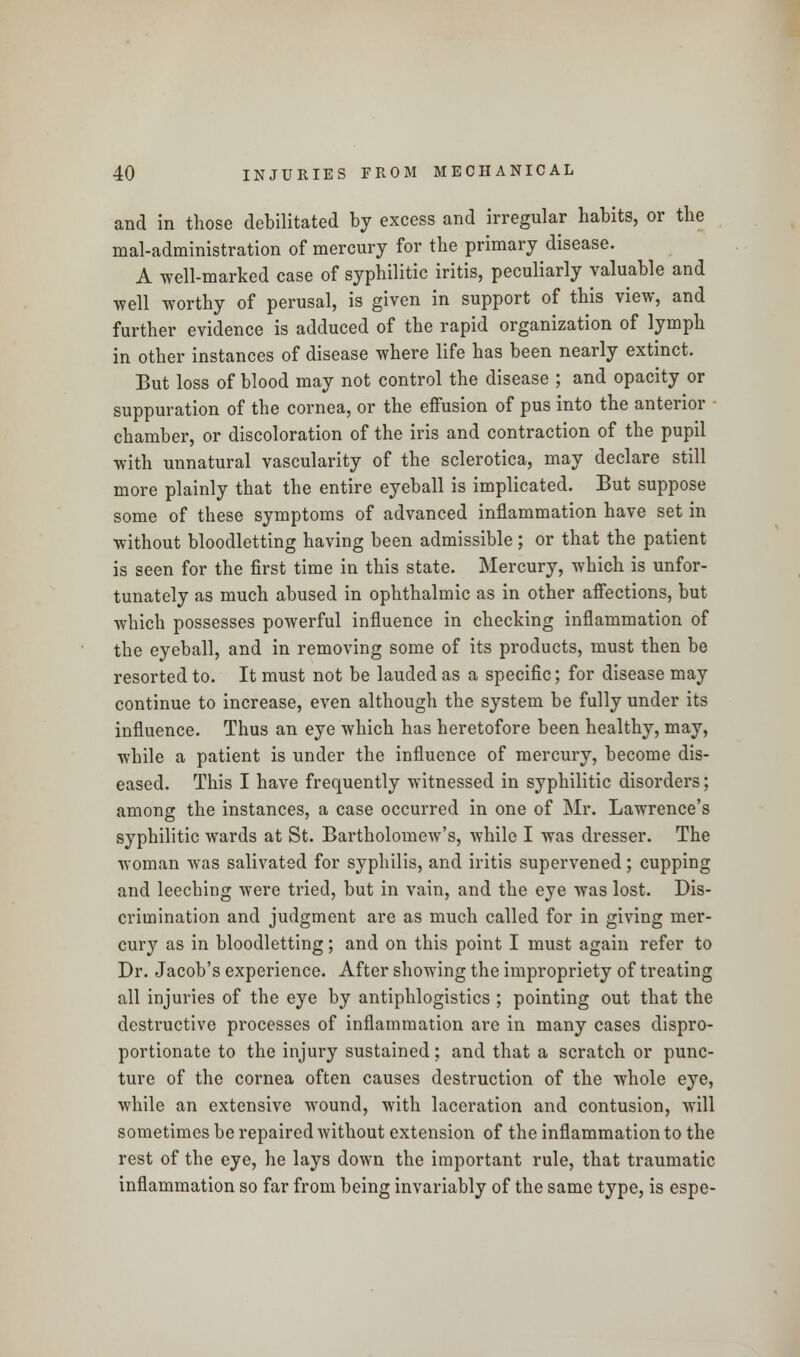 and in those debilitated by excess and irregular habits, or the maladministration of mercury for the primary disease. A well-marked case of syphilitic iritis, peculiarly valuable and well worthy of perusal, is given in support of this view, and further evidence is adduced of the rapid organization of lymph in other instances of disease where life has been nearly extinct. But loss of blood may not control the disease ; and opacity or suppuration of the cornea, or the effusion of pus into the anterior chamber, or discoloration of the iris and contraction of the pupil with unnatural vascularity of the sclerotica, may declare still more plainly that the entire eyeball is implicated. But suppose some of these symptoms of advanced inflammation have set in without bloodletting having been admissible; or that the patient is seen for the first time in this state. Mercury, which is unfor- tunately as much abused in ophthalmic as in other affections, but which possesses powerful influence in checking inflammation of the eyeball, and in removing some of its products, must then be resorted to. It must not be lauded as a specific; for disease may continue to increase, even although the system be fully under its influence. Thus an eye which has heretofore been healthy, may, while a patient is under the influence of mercury, become dis- eased. This I have frequently witnessed in syphilitic disorders; among the instances, a case occurred in one of Mr. Lawrence's syphilitic wards at St. Bartholomew's, while I was dresser. The woman was salivated for syphilis, and iritis supervened; cupping and leeching were tried, but in vain, and the eye was lost. Dis- crimination and judgment are as much called for in giving mer- cury as in bloodletting; and on this point I must again refer to Dr. Jacob's experience. After showing the impropriety of treating all injuries of the eye by antiphlogistics ; pointing out that the destructive processes of inflammation are in many cases dispro- portionate to the injury sustained; and that a scratch or punc- ture of the cornea often causes destruction of the whole eye, while an extensive wound, with laceration and contusion, will sometimes be repaired without extension of the inflammation to the rest of the eye, he lays down the important rule, that traumatic inflammation so far from being invariably of the same type, is espe-