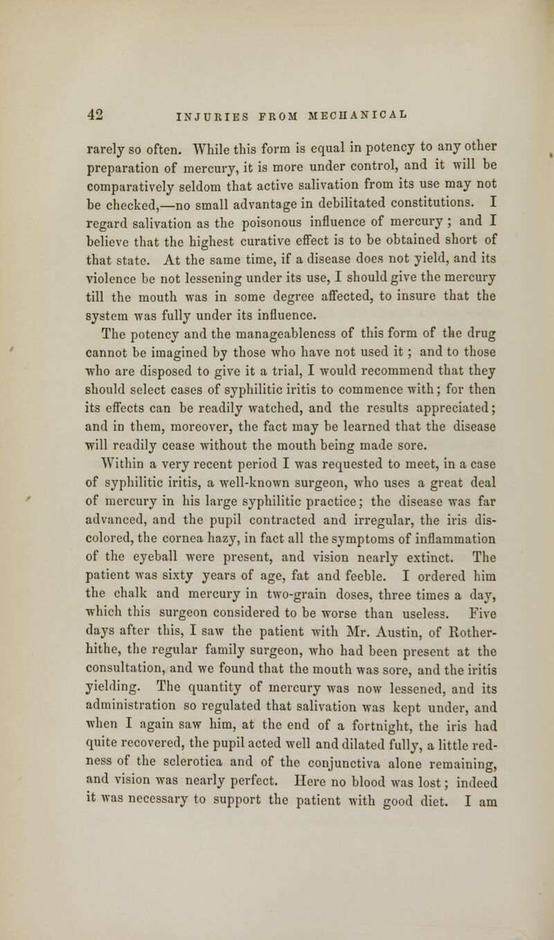 rarely so often. While this form is equal in potency to any other preparation of mercury, it is more under control, and it will be comparatively seldom that active salivation from its use may not be checked,—no small advantage in debilitated constitutions. I regard salivation as the poisonous influence of mercury ; and I believe that the highest curative effect is to be obtained short of that state. At the same time, if a disease does not yield, and its violence be not lessening under its use, I should give the mercury till the mouth was in some degree affected, to insure that the system was fully under its influence. The potency and the manageableness of this form of the drug cannot be imagined by those who have not used it; and to those who are disposed to give it a trial, I would recommend that they should select cases of syphilitic iritis to commence with; for then its effects can be readily watched, and the results appreciated; and in them, moreover, the fact may be learned that the disease will readily cease without the mouth being made sore. Within a very recent period I was requested to meet, in a case of syphilitic iritis, a well-known surgeon, who uses a great deal of mercury in his large syphilitic practice; the disease was far advanced, and the pupil contracted and irregular, the iris dis- colored, the cornea hazy, in fact all the symptoms of inflammation of the eyeball were present, and vision nearly extinct. The patient was sixty years of age, fat and feeble. I ordered him the chalk and mercury in two-grain doses, three times a day, which this surgeon considered to be worse than useless. Five days after this, I saw the patient with Mr. Austin, of Rother- hithe, the regular family surgeon, who had been present at the consultation, and we found that the mouth was sore, and the iritis yielding. The quantity of mercury was now lessened, and its administration so regulated that salivation was kept under, and when I again saw him, at the end of a fortnight, the iris had quite recovered, the pupil acted well and dilated fully, a little red- ness of the sclerotica and of the conjunctiva alone remaining, and vision was nearly perfect. Here no blood was lost; indeed it was necessary to support the patient with good diet. I am