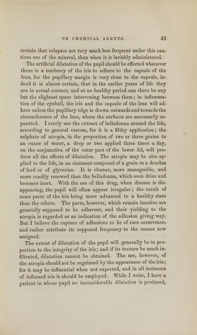 certain that relapses are very much less frequent under this cau- tious use of the mineral, than when it is lavishly administered. The artificial dilatation of the pupil should be effected whenever there is a tendency of the iris to adhere to the capsule of the lens, for the pupillary margin is very close to the capsule, in- deed it is almost certain, that in the earlier years of life they are in actual contact, and at no healthy period can there be any but the slightest space intervening between them; in inflamma- tion of the eyeball, the iris and the capsule of the lens will ad- here unless the pupillary edge is drawn outwards and towards the circumference of the lens, Avhere the surfaces are necessarily se- parated. I rarely use the extract of belladonna around the lids, according to general custom, for it is a filthy application; the sulphate of atropia, in the proportion of two or three grains to an ounce of water, a drop or two applied three times a day, on the conjunctiva of the outer part of the lower lid, will pro- duce all the effects of dilatation. The atropia may be also ap- plied to the lids, in an ointment composed of a grain to a drachm of lard or of glycerine. It is cleaner, more manageable, and more readily renewed than the belladonna, which soon dries and becomes inert. With the use of this drug, when disease is dis- appearing, the pupil will often appear irregular; the result of some parts of the iris being more advanced to a healthy state than the others. The parts, however, which remain inactive are generally supposed to be adherent, and their yielding to the atropia is regarded as an indication of the adhesion giving way. But I believe the rupture of adhesions to be of rare occurrence? and rather attribute its supposed frequency to the causes now assigned. The extent of dilatation of the pupil will generally be in pro- portion to the integrity of the iris; and if its texture be much in- filtrated, dilatation cannot be obtained. The use, however, of the atropia should not be regulated by the appearance of the iris; for it may be influential when not expected, and in all instances of inflamed iris it should be employed. While I write, I have a patient in whose pupil no inconsiderable dilatation is produced,