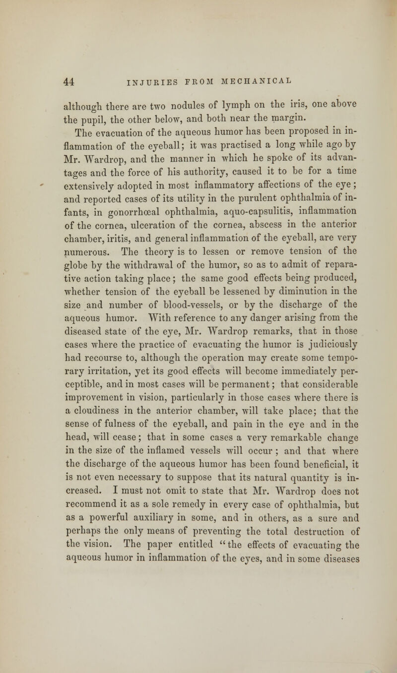 although there are two nodules of lymph on the iris, one above the pupil, the other below, and both near the margin. The evacuation of the aqueous humor has been proposed in in- flammation of the eyeball; it was practised a long while ago by Mr. Wardrop, and the manner in which he spoke of its advan- tages and the force of his authority, caused it to be for a time extensively adopted in most inflammatory affections of the eye ; and reported cases of its utility in the purulent ophthalmia of in- fants, in gonorrhoeal ophthalmia, aquo-capsulitis, inflammation of the cornea, ulceration of the cornea, abscess in the anterior chamber, iritis, and general inflammation of the eyeball, are very numerous. The theory is to lessen or remove tension of the globe by the withdrawal of the humor, so as to admit of repara- tive action taking place; the same good effects being produced, whether tension of the eyeball be lessened by diminution in the size and number of blood-vessels, or by the discharge of the aqueous humor. With reference to any danger arising from the diseased state of the eye, Mr. Wardrop remarks, that in those cases where the practice of evacuating the humor is judiciously had recourse to, although the operation may create some tempo- rary irritation, yet its good effects will become immediately per- ceptible, and in most cases will be permanent; that considerable improvement in vision, particularly in those cases where there is a cloudiness in the anterior chamber, will take place; that the sense of fulness of the eyeball, and pain in the eye and in the head, will cease; that in some cases a very remarkable change in the size of the inflamed vessels will occur ; and that where the discharge of the aqueous humor has been found beneficial, it is not even necessary to suppose that its natural quantity is in- creased. I must not omit to state that Mr. Wardrop does not recommend it as a sole remedy in every case of ophthalmia, but as a powerful auxiliary in some, and in others, as a sure and perhaps the only means of preventing the total destruction of the vision. The paper entitled  the effects of evacuating the aqueous humor in inflammation of the eyes, and in some diseases