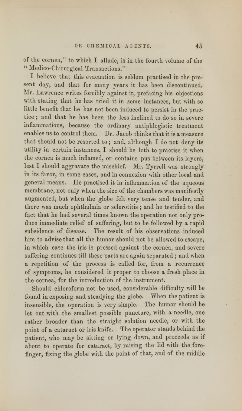 of the cornea, to which I allude, is in the fourth volume of the  Medico-Chirurgical Transactions. I believe that this evacuation is seldom practised in the pre- sent clay, and that for many years it has been discontinued. Mr. Lawrence writes forcibly against it, prefacing his objections with stating that he has tried it in some instances, but with so little benefit that he has not been induced to persist in the prac- tice ; and that he has been the less inclined to do so in severe inflammations, because the ordinary antiphlogistic treatment enables us to control them. Dr. Jacob thinks that it is a measure that should not be resorted to; and, although I do not deny its utility in certain instances, I should be loth to practise it when the cornea is much inflamed, or contains pus between its layers, lest I should aggravate the mischief. Mr. Tyrrell was strongly in its favor, in some cases, and in connexion with other local and general means. He practised it in inflammation of the aqueous membrane, not only when the size of the chambers was manifestly augmented, but when the globe felt very tense and tender, and there was much ophthalmia or sclerotitis ; and he testified to the fact that he had several times known the operation not only pro- duce immediate relief of suffering, but to be followed by a rapid subsidence of disease. The result of his observations induced him to advise that all the humor should not be allowed to escape, in which case the iris is pressed against the cornea, and severe suffering continues till these parts are again separated ; and when a repetition of the process is called for, from a recurrence of symptoms, he considered it proper to choose a fresh place in the cornea, for the introduction of the instrument. Should chloroform not be used, considerable difficulty will be found in exposing and steadying the globe. When the patient is insensible, the operation is very simple. The humor should be let out with the smallest possible puncture, with a needle, one rather broader than the straight solution needle, or with the point of a cataract or iris knife. The operator stands behind the patient, who may be sitting or lying down, and proceeds as if about to operate for cataract, by raising the lid with the fore- finger, fixing the globe with the point of that, and of the middle