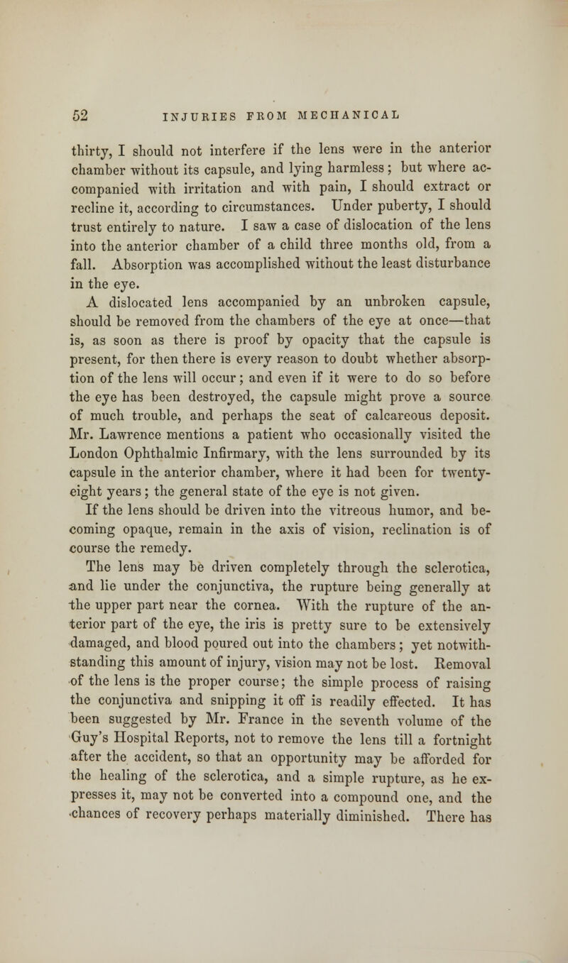 thirty, I should not interfere if the lens were in the anterior chamber without its capsule, and lying harmless ; but where ac- companied with irritation and with pain, I should extract or recline it, according to circumstances. Under puberty, I should trust entirely to nature. I saw a case of dislocation of the lens into the anterior chamber of a child three months old, from a fall. Absorption was accomplished without the least disturbance in the eye. A dislocated lens accompanied by an unbroken capsule, should be removed from the chambers of the eye at once—that is, as soon as there is proof by opacity that the capsule is present, for then there is every reason to doubt whether absorp- tion of the lens will occur; and even if it were to do so before the eye has been destroyed, the capsule might prove a source of much trouble, and perhaps the seat of calcareous deposit. Mr. Lawrence mentions a patient who occasionally visited the London Ophthalmic Infirmary, with the lens surrounded by its capsule in the anterior chamber, where it had been for twenty- eight years; the general state of the eye is not given. If the lens should be driven into the vitreous humor, and be- coming opaque, remain in the axis of vision, reclination is of course the remedy. The lens may be driven completely through the sclerotica, and lie under the conjunctiva, the rupture being generally at the upper part near the cornea. With the rupture of the an- terior part of the eye, the iris is pretty sure to be extensively damaged, and blood poured out into the chambers; yet notwith- standing this amount of injury, vision may not be lost. Removal •of the lens is the proper course; the simple process of raising the conjunctiva and snipping it off is readily effected. It has been suggested by Mr. France in the seventh volume of the Guy's Hospital Reports, not to remove the lens till a fortnight after the accident, so that an opportunity may be afforded for the healing of the sclerotica, and a simple rupture, as he ex- presses it, may not be converted into a compound one, and the -chances of recovery perhaps materially diminished. There has