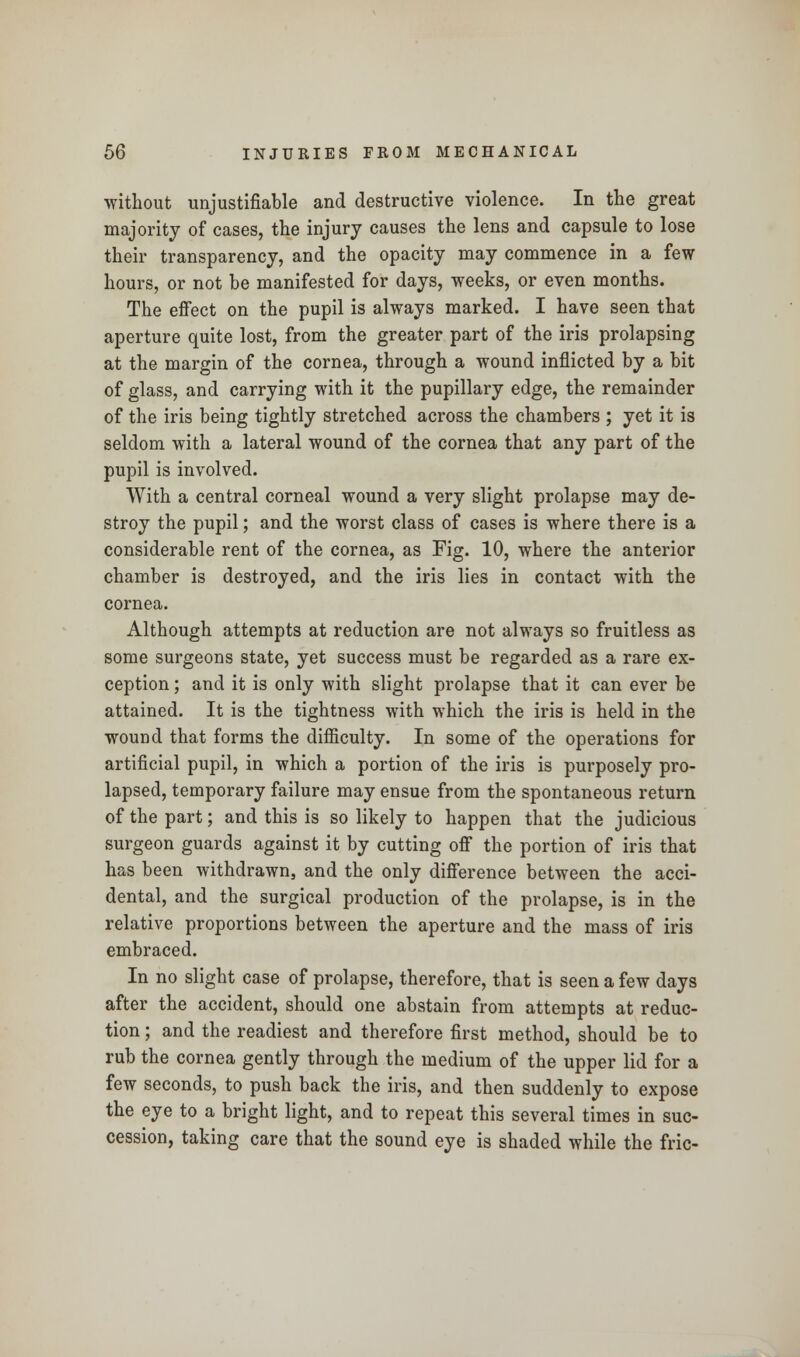 without unjustifiable and destructive violence. In the great majority of cases, the injury causes the lens and capsule to lose their transparency, and the opacity may commence in a few hours, or not be manifested for days, weeks, or even months. The effect on the pupil is always marked. I have seen that aperture quite lost, from the greater part of the iris prolapsing at the margin of the cornea, through a wound inflicted by a bit of glass, and carrying with it the pupillary edge, the remainder of the iris being tightly stretched across the chambers ; yet it is seldom with a lateral wound of the cornea that any part of the pupil is involved. With a central corneal wound a very slight prolapse may de- stroy the pupil; and the worst class of cases is where there is a considerable rent of the cornea, as Fig. 10, where the anterior chamber is destroyed, and the iris lies in contact with the cornea. Although attempts at reduction are not always so fruitless as some surgeons state, yet success must be regarded as a rare ex- ception ; and it is only with slight prolapse that it can ever be attained. It is the tightness with which the iris is held in the wound that forms the difficulty. In some of the operations for artificial pupil, in which a portion of the iris is purposely pro- lapsed, temporary failure may ensue from the spontaneous return of the part; and this is so likely to happen that the judicious surgeon guards against it by cutting off the portion of iris that has been withdrawn, and the only difference between the acci- dental, and the surgical production of the prolapse, is in the relative proportions between the aperture and the mass of iris embraced. In no slight case of prolapse, therefore, that is seen a few days after the accident, should one abstain from attempts at reduc- tion ; and the readiest and therefore first method, should be to rub the cornea gently through the medium of the upper lid for a few seconds, to push back the iris, and then suddenly to expose the eye to a bright light, and to repeat this several times in suc- cession, taking care that the sound eye is shaded while the fric-