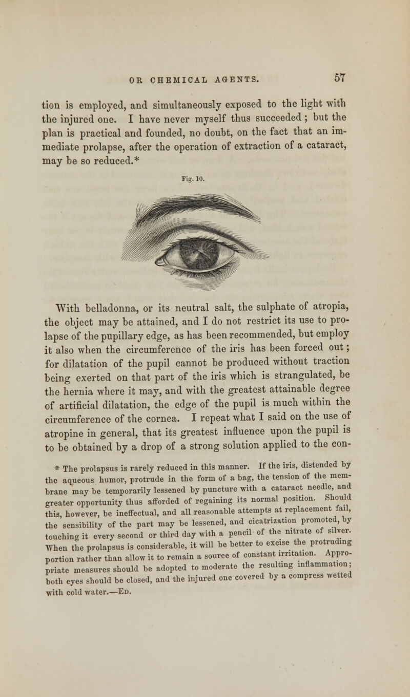 tion is employed, and simultaneously exposed to the light with the injured one. I have never myself thus succeeded ; but the plan is practical and founded, no doubt, on the fact that an im- mediate prolapse, after the operation of extraction of a cataract, may be so reduced.* rig-. 10. With belladonna, or its neutral salt, the sulphate of atropia, the object may be attained, and I do not restrict its use to pro- lapse of the pupillary edge, as has been recommended, but employ it also when the circumference of the iris has been forced out; for dilatation of the pupil cannot be produced without traction being exerted on that part of the iris which is strangulated, be the hernia where it may, and with the greatest attainable degree of artificial dilatation, the edge of the pupil is much within the circumference of the cornea. I repeat what I said on the use of atropine in general, that its greatest influence upon the pupil is to be obtained by a drop of a strong solution applied to the con- * The prolapsus is rarely reduced in this manner. If the iris, distended by the aqueous humor, protrude in the form of a bag, the tension of the mem- brane may be temporarily lessened by puncture with a cataract needle, and greater opportunity thus afforded of regaining its normal position. Should this, however, be ineffectual, and all reasonable attempts at replacement fail, the sensibility of the part may be lessened, and cicatrization promoted, by touching it every second or third day with a pencil of the nitrate of silver. When the prolapsus is considerable, it will be better to excise the protruding portion rather than allow it to remain a source of constant irritation. Appro- priate measures should be adopted to moderate the resulting mflammation; both eyes should be closed, and the injured one covered by a compress wetted with cold water.—Ed.