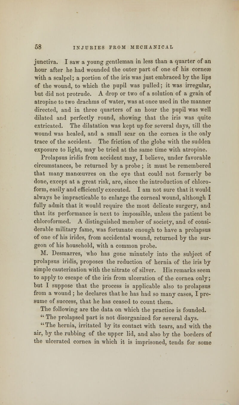 junctiva. I saw a young gentleman in less than a quarter of an hour after he had wounded the outer part of one of his cornese with a scalpel; a portion of the iris was just embraced by the lips of the wound, to which the pupil was pulled; it was irregular, but did not protrude. A drop or two of a solution of a grain of atropine to two drachms of water, was at once used in the manner directed, and in three quarters of an hour the pupil was well dilated and perfectly round, showing that the iris was quite extricated. The dilatation was kept up for several days, till the wound was healed, and a small scar on the cornea is the only trace of the accident. The friction of the globe with the sudden exposure to light, may be tried at the same time with atropine. Prolapsus iridis from accident may, I believe, under favorable circumstances, be returned by a probe ; it must be remembered that many manoeuvres on the eye that could not formerly be done, except at a great risk, are, since the introduction of chloro- form, easily and efficiently executed. I am not sure that it would always be impracticable to enlarge the corneal wound, although I fully admit that it would require the most delicate surgery, and that its performance is next to impossible, unless the patient be chloroformed. A distinguished member of society, and of consi- derable military fame, was fortunate enough to have a prolapsus of one of his irides, from accidental wound, returned by the sur- geon of his household, with a common probe. M. Desmarres, who has gone minutely into the subject of prolapsus iridis, proposes the reduction of hernia of the iris by simple cauterization with the nitrate of silver. His remarks seem to apply to escape of the iris from ulceration of the cornea only; but I suppose that the process is applicable also to prolapsus from a wound ; he declares that he has had so many cases, I pre- sume of success, that he has ceased to count them. The following are the data on which the practice is founded.  The prolapsed part is not disorganized for several days. The hernia, irritated by its contact with tears, and Avith the air, by the rubbing of the upper lid, and also by the borders of the ulcerated cornea in which it is imprisoned, tends for some