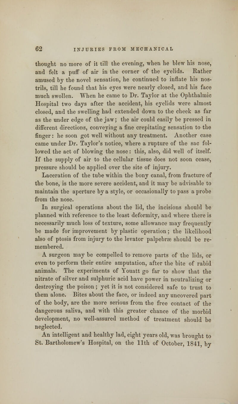 thought no more of it till the evening, -when he blew his nose, and felt a puff of air in the corner of the eyelids. Rather amused by the novel sensation, he continued to inflate his nos- trils, till he found that his eyes were nearly closed, and his face much swollen. When he came to Dr. Taylor at the Ophthalmic Hospital two days after the accident, his eyelids were almost closed, and the swelling had extended down to the cheek as far as the under edge of the jaw; the air could easily be pressed in different directions, conveying a fine crepitating sensation to the finger: he soon got well without any treatment. Another case came under Dr. Taylor's notice, where a rupture of the sac fol- lowed the act of blowing the nose: this, also, did well of itself. If the supply of air to the cellular tissue does not soon cease, pressure should be applied over the site of injury. Laceration of the tube within the bony canal, from fracture of the bone, is the more severe accident, and it may be advisable to maintain the aperture by a style, or occasionally to pass a probe from the nose. In surgical operations about the lid, the incisions should be planned with reference to the least deformity, and where there is necessarily much loss of texture, some allowance may frequently be made for improvement by plastic operation; the likelihood also of ptosis from injury to the levator palpebrse should be re- membered. A surgeon may be compelled to remove parts of the lids, or even to perform their entire amputation, after the bite of rabid animals. The experiments of Youatt go far to show that the nitrate of silver and sulphuric acid have power in neutralizing or destroying the poison; yet it is not considered safe to trust to them alone. Bites about the face, or indeed any uncovered part of the body, are the more serious from the free contact of the dangerous saliva, and with this greater chance of the morbid development, no well-assured method of treatment should be neglected. An intelligent and healthy lad, eight years old, was brought to St. Bartholomew's Hospital, on the 11th of October, 1841 by