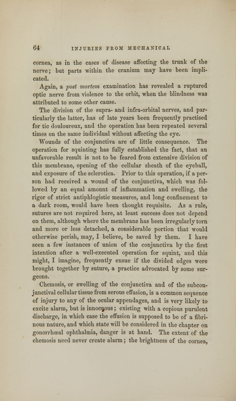 cornea, as in the cases of disease affecting the trunk of the nerve; but parts within the cranium may have been impli- cated. Again, a post mortem examination has revealed a ruptured optic nerve from violence to the orbit, when the blindness was attributed to some other cause. The division of the supra- and infra-orbital nerves, and par- ticularly the latter, has of late years been frequently practised for tic douloureux, and the operation has been repeated several times on the same individual without affecting the eye. Wounds of the conjunctiva are of little consequence. The operation for squinting has fully established the fact, that an unfavorable result is not to be feared from extensive division of this membrane, opening of the cellular sheath of the eyeball, and exposure of the sclerotica. Prior to this operation, if a per- son had received a wound of the conjunctiva, which was fol- lowed by an equal amount of inflammation and swelling, the rigor of strict antiphlogistic measures, and long confinement to a dark room, would have been thought requisite. As a rule, sutures are not required here, at least success does not depend on them, although where the membrane has been irregularly torn and more or less detached, a considerable portion that would otherwise perish, may, I believe, be saved by them. I have seen a few instances of union of the conjunctiva by the first intention after a well-executed operation for squint, and this might, I imagine, frequently ensue if the divided edges were brought together by suture, a practice advocated by some sur- geons. Chemosis, or swelling of the conjunctiva and of the subcon- junctival cellular tissue from serous effusion, is a common sequence of injury to any of the ocular appendages, and is very likely to excite alarm, but is innocuous; existing with a copious purulent discharge, in which case the effusion is supposed to be of a fibri- nous nature, and which state will be considered in the chapter on gonorrheal ophthalmia, danger is at hand. The extent of the chemosis need never create alarm; the brightness of the cornea,