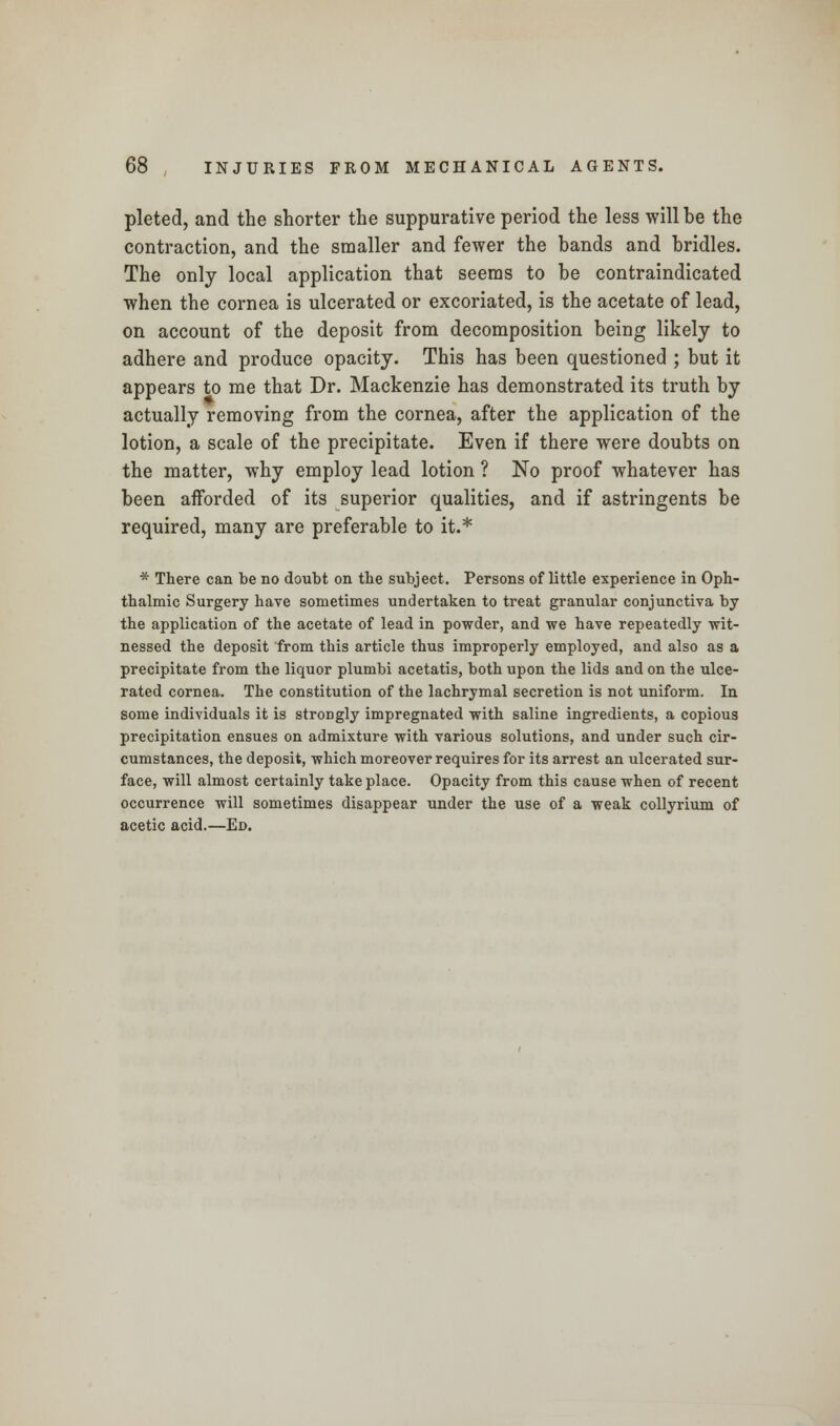 pleted, and the shorter the suppurative period the less will be the contraction, and the smaller and fewer the bands and bridles. The only local application that seems to be contraindicated when the cornea is ulcerated or excoriated, is the acetate of lead, on account of the deposit from decomposition being likely to adhere and produce opacity. This has been questioned ; but it appears to me that Dr. Mackenzie has demonstrated its truth by actually removing from the cornea, after the application of the lotion, a scale of the precipitate. Even if there were doubts on the matter, why employ lead lotion ? No proof whatever has been afforded of its superior qualities, and if astringents be required, many are preferable to it.* * There can be no doubt on the subject. Persons of little experience in Oph- thalmic Surgery have sometimes undertaken to treat granular conjunctiva by the application of the acetate of lead in powder, and we have repeatedly wit- nessed the deposit from this article thus improperly employed, and also as a precipitate from the liquor plumbi acetatis, both upon the lids and on the ulce- rated cornea. The constitution of the lachrymal secretion is not uniform. In some individuals it is stroDgly impregnated with saline ingredients, a copious precipitation ensues on admixture with various solutions, and under such cir- cumstances, the deposit, which moreover requires for its arrest an ulcerated sur- face, will almost certainly take place. Opacity from this cause when of recent occurrence will sometimes disappear under the use of a weak collyrium of acetic acid.—Ed.