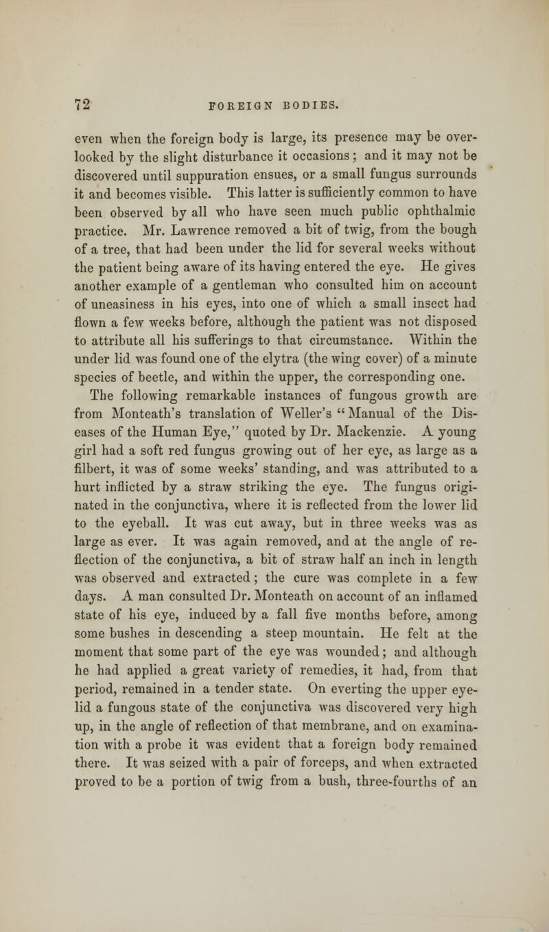 even when the foreign body is large, its presence may be over- looked by the slight disturbance it occasions; and it may not be discovered until suppuration ensues, or a small fungus surrounds it and becomes visible. This latter is sufficiently common to have been observed by all who have seen much public ophthalmic practice. Mr. Lawrence removed a bit of twig, from the bough of a tree, that had been under the lid for several weeks without the patient being aware of its having entered the eye. He gives another example of a gentleman who consulted him on account of uneasiness in his eyes, into one of which a small insect had flown a few weeks before, although the patient was not disposed to attribute all his sufferings to that circumstance. Within the under lid was found one of the elytra (the wing cover) of a minute species of beetle, and within the upper, the corresponding one. The following remarkable instances of fungous growth are from Monteath's translation of Weller's  Manual of the Dis- eases of the Human Eye, quoted by Dr. Mackenzie. A young girl had a soft red fungus growing out of her eye, as large as a filbert, it was of some weeks' standing, and was attributed to a hurt inflicted by a straw striking the eye. The fungus origi- nated in the conjunctiva, where it is reflected from the lower lid to the eyeball. It was cut away, but in three weeks was as large as ever. It was again removed, and at the angle of re- flection of the conjunctiva, a bit of straw half an inch in length was observed and extracted; the cure was complete in a few days. A man consulted Dr. Monteath on account of an inflamed state of his eye, induced by a fall five months before, among some bushes in descending a steep mountain. He felt at the moment that some part of the eye was wounded; and although he had applied a great variety of remedies, it had, from that period, remained in a tender state. On everting the upper eye- lid a fungous state of the conjunctiva was discovered very high up, in the angle of reflection of that membrane, and on examina- tion with a probe it was evident that a foreign body remained there. It was seized with a pair of forceps, and when extracted proved to be a portion of twig from a bush, three-fourths of an