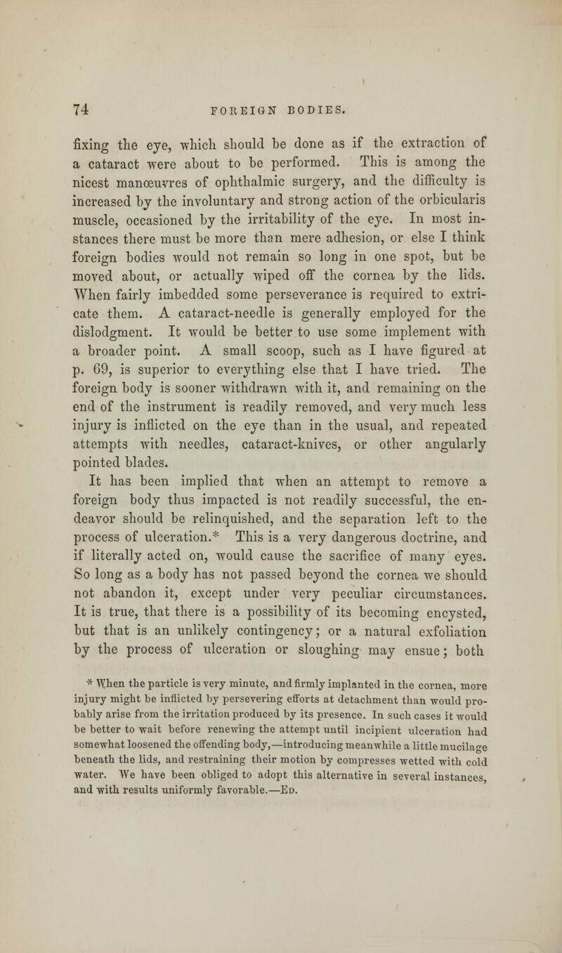 fixing the eye, which should be done as if the extraction of a cataract were about to be performed. This is among the nicest manoeuvres of ophthalmic surgery, and the difficulty is increased by the involuntary and strong action of the orbicularis muscle, occasioned by the irritability of the eye. In most in- stances there must be more than mere adhesion, or else I think foreign bodies would not remain so long in one spot, but be moved about, or actually wiped off the cornea by the lids. When fairly imbedded some perseverance is required to extri- cate them. A cataract-needle is generally employed for the dislodgment. It would be better to use some implement with a broader point. A small scoop, such as I have figured at p. 69, is superior to everything else that I have tried. The foreign body is sooner withdrawn with it, and remaining on the end of the instrument is readily removed, and very much less injury is inflicted on the eye than in the usual, and repeated attempts with needles, cataract-knives, or other angularly pointed blades. It has been implied that when an attempt to remove a foreign body thus impacted is not readily successful, the en- deavor should be relinquished, and the separation left to the process of ulceration.* This is a very dangerous doctrine, and if literally acted on, would cause the sacrifice of many eyes. So long as a body has not passed beyond the cornea we should not abandon it, except under very peculiar circumstances. It is true, that there is a possibility of its becoming encysted, but that is an unlikely contingency; or a natural exfoliation by the process of ulceration or sloughing may ensue; both * When the particle is very minute, and firmly implanted in the cornea, more injury might be inflicted by persevering efforts at detachment than would pro- bably arise from the irritation produced by its presence. In such cases it would be better to wait before renewing the attempt until incipient ulceration had somewhat loosened the offending body,—introducing meanwhile a little mucilage beneath the lids, and restraining their motion by compresses wetted with cold water. We have been obliged to adopt this alternative in several instances and with results uniformly favorable.—Ed.