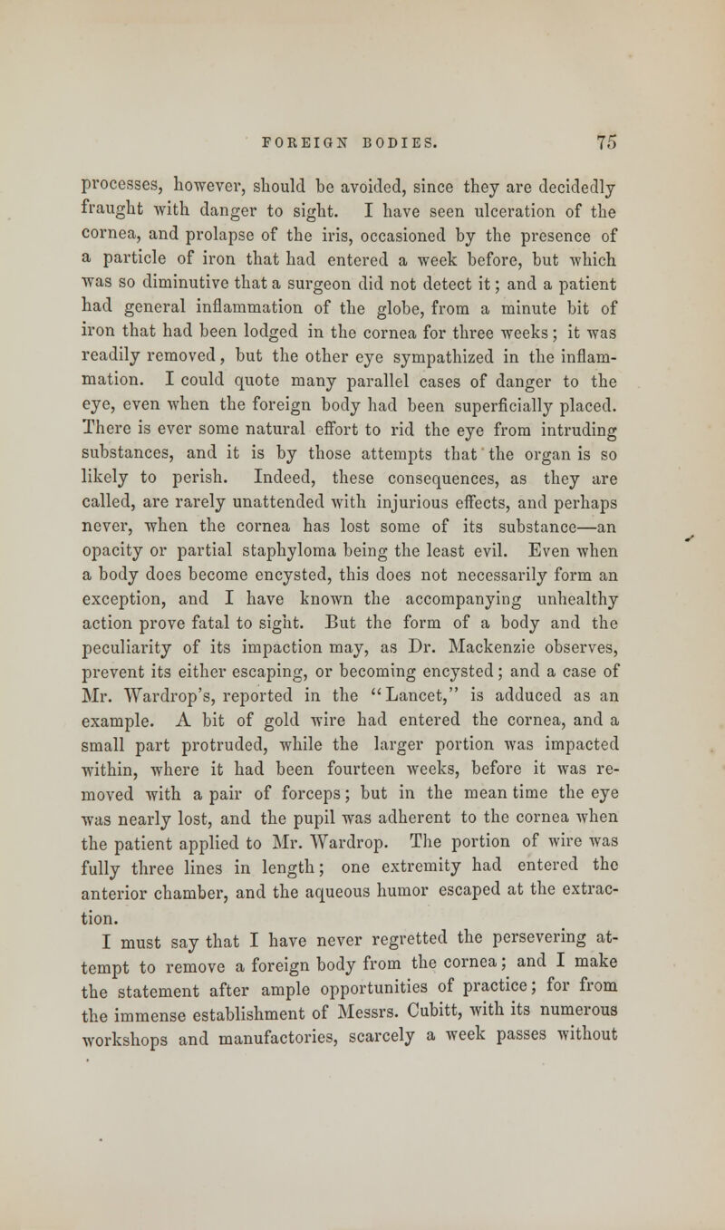 processes, however, should be avoided, since they are decidedly fraught with danger to sight. I have seen ulceration of the cornea, and prolapse of the iris, occasioned by the presence of a particle of iron that had entered a week before, but which was so diminutive that a surgeon did not detect it; and a patient had general inflammation of the globe, from a minute bit of iron that had been lodged in the cornea for three weeks; it was readily removed, but the other eye sympathized in the inflam- mation. I could quote many parallel cases of danger to the eye, even when the foreign body had been superficially placed. There is ever some natural effort to rid the eye from intruding substances, and it is by those attempts that' the organ is so likely to perish. Indeed, these consequences, as they are called, are rarely unattended with injurious effects, and perhaps never, when the cornea has lost some of its substance—an opacity or partial staphyloma being the least evil. Even when a body does become encysted, this does not necessarily form an exception, and I have known the accompanying unhealthy action prove fatal to sight. But the form of a body and the peculiarity of its impaction may, as Dr. Mackenzie observes, prevent its either escaping, or becoming encysted; and a case of Mr. Wardrop's, reported in the Lancet, is adduced as an example. A bit of gold wire had entered the cornea, and a small part protruded, while the larger portion was impacted within, where it had been fourteen weeks, before it was re- moved with a pair of forceps; but in the mean time the eye was nearly lost, and the pupil was adherent to the cornea when the patient applied to Mr. Wardrop. The portion of wire was fully three lines in length; one extremity had entered the anterior chamber, and the aqueous humor escaped at the extrac- tion. I must say that I have never regretted the persevering at- tempt to remove a foreign body from the cornea; and I make the statement after ample opportunities of practice; for from the immense establishment of Messrs. Cubitt, with its numerous workshops and manufactories, scarcely a week passes without