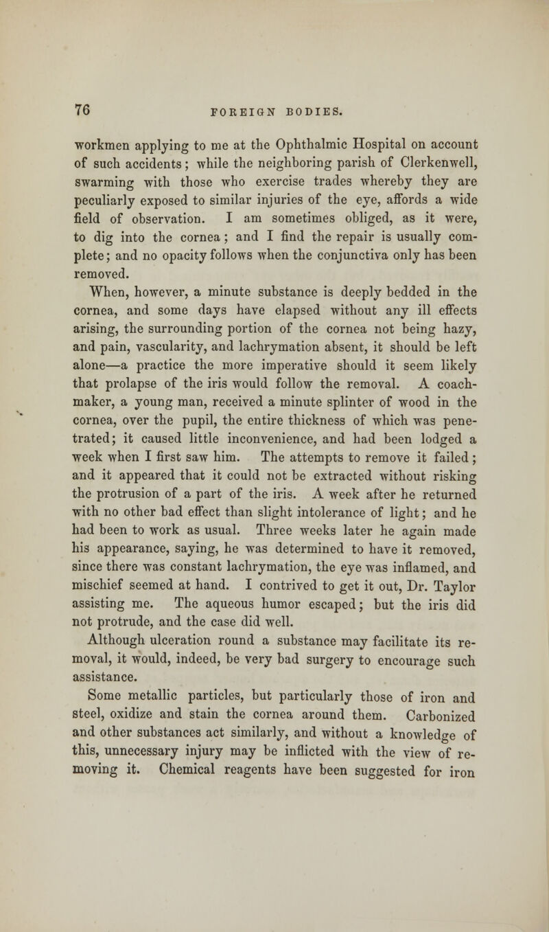 workmen applying to me at the Ophthalmic Hospital on account of such accidents; while the neighboring parish of Clerkenwell, swarming with those who exercise trades whereby they are peculiarly exposed to similar injuries of the eye, affords a wide field of observation. I am sometimes obliged, as it were, to dig into the cornea; and I find the repair is usually com- plete ; and no opacity follows when the conjunctiva only has been removed. When, however, a minute substance is deeply bedded in the cornea, and some days have elapsed without any ill effects arising, the surrounding portion of the cornea not being hazy, and pain, vascularity, and lachrymation absent, it should be left alone—a practice the more imperative should it seem likely that prolapse of the iris would follow the removal. A coach- maker, a young man, received a minute splinter of wood in the cornea, over the pupil, the entire thickness of which was pene- trated; it caused little inconvenience, and had been lodged a week when I first saw him. The attempts to remove it failed ; and it appeared that it could not be extracted without risking the protrusion of a part of the iris. A week after he returned with no other bad effect than slight intolerance of light; and he had been to work as usual. Three weeks later he again made his appearance, saying, he was determined to have it removed, since there was constant lachrymation, the eye was inflamed, and mischief seemed at hand. I contrived to get it out, Dr. Taylor assisting me. The aqueous humor escaped; but the iris did not protrude, and the case did well. Although ulceration round a substance may facilitate its re- moval, it would, indeed, be very bad surgery to encourage such assistance. Some metallic particles, but particularly those of iron and steel, oxidize and stain the cornea around them. Carbonized and other substances act similarly, and without a knowledge of this, unnecessary injury may be inflicted with the view of re- moving it. Chemical reagents have been suggested for iron