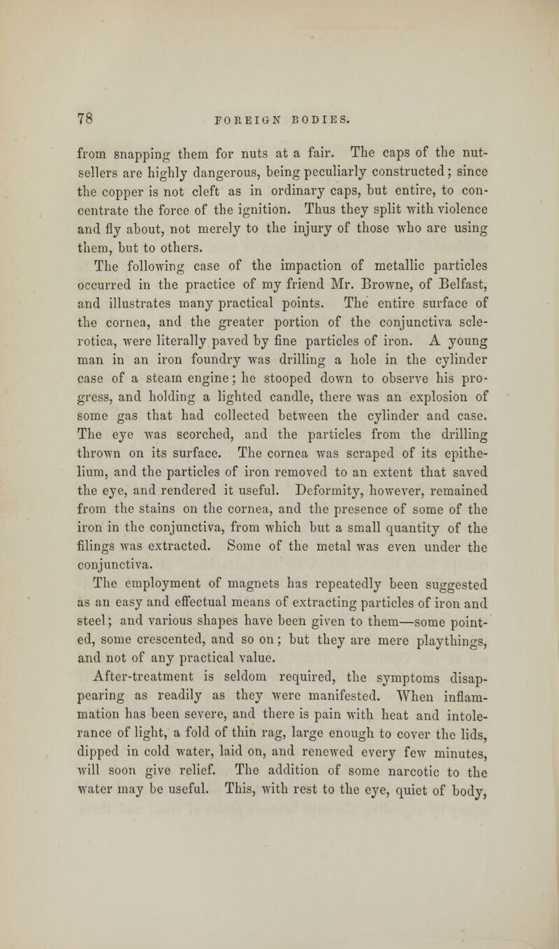 from snapping them for nuts at a fair. The caps of the nut- sellers are highly dangerous, being peculiarly constructed; since the copper is not cleft as in ordinary caps, but entire, to con- centrate the force of the ignition. Thus they split with violence and fly about, not merely to the injury of those who are using them, but to others. The following case of the impaction of metallic particles occurred in the practice of my friend Mr. Browne, of Belfast, and illustrates many practical points. The entire surface of the cornea, and the greater portion of the conjunctiva scle- rotica, were literally paved by fine particles of iron. A young man in an iron foundry was drilling a hole in the cylinder case of a steam engine; he stooped down to observe his pro- gress, and holding a lighted candle, there was an explosion of some gas that had collected between the cylinder and case. The eye was scorched, and the particles from the drilling thrown on its surface. The cornea was scraped of its epithe- lium, and the particles of iron removed to an extent that saved the eye, and rendered it useful. Deformity, however, remained from the stains on the cornea, and the presence of some of the iron in the conjunctiva, from which but a small quantity of the filings was extracted. Some of the metal was even under the conjunctiva. The employment of magnets has repeatedly been suggested as an easy and effectual means of extracting particles of iron and steel; and various shapes have been given to them—some point- ed, some crescented, and so on; but they are mere playthings, and not of any practical value. After-treatment is seldom required, the symptoms disap- pearing as readily as they were manifested. When inflam- mation has been severe, and there is pain with heat and intole- rance of light, a fold of thin rag, large enough to cover the lids, dipped in cold water, laid on, and renewed every few minutes will soon give relief. The addition of some narcotic to the water may be useful. This, with rest to the eye, quiet of body,