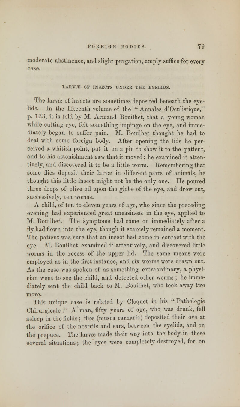 moderate abstinence, and slight purgation, amply suffice for every case. LARVAE OF INSECTS UNDER THE EYELIDS. The larvse of insects are sometimes deposited beneath the eye- lids. In the fifteenth volume of the  Annales d'Oculistique, p. 133, it is told by M. Armand Bouilhet, that a young woman while cutting rye, felt something impinge on the eye, and imme- diately began to suffer pain. M. Bouilhet thought he had to deal with some foreign body. After opening the lids he per- ceived a whitish point, put it on a pin to show it to the patient, and to his astonishment saw that it moved: he examined it atten- tively, and discovered it to be a little worm. Kemembering that some flies deposit their larvae in different parts of animals, he thought this little insect might not be the only one. He poured three drops of olive oil upon the globe of the eye, and drew out, successively, ten worms. A child, of ten to eleven years of age, who since the preceding evening had experienced great uneasiness in the eye, applied to M. Bouilhet. The symptoms had come on immediately after a fly had flown into the eye, though it scarcely remained a moment. The patient was sure that an insect had come in contact with the eye. M. Bouilhet examined it attentively, and discovered little worms in the recess of the upper lid. The same means were employed as in the first instance, and six worms were drawn out. As the case was spoken of as something extraordinary, a physi- cian went to see the child, and detected other worms ; he imme- diately sent the child back to M. Bouilhet, who took away two more. This unique case is related by Cloquet in his  Pathologie Chirurgicale : A'man, fifty years of age, who was drunk, fell asleep in the fields; flies (musca carnaria) deposited their ova at the orifice of the nostrils and ears, between the eyelids, and on the prepuce. The larvae made their way into the body in these several situations; the eyes were completely destroyed, for on