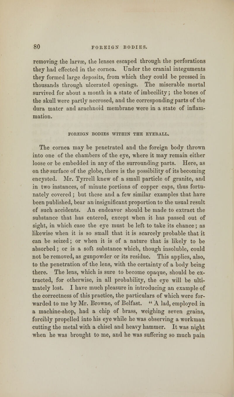 removing the larvae, the lenses escaped through the perforations they had effected in the cornea. Under the cranial integuments they formed large deposits, from which they could be pressed in thousands through ulcerated openings. The miserable mortal survived for about a month in a state of imbecility; the bones of the skull were partly necrosed, and the corresponding parts of the dura mater and arachnoid membrane were in a state of inflam- mation. FOREIGN BODIES WITHIN THE EYEBALL. The cornea may be penetrated and the foreign body thrown into one of the chambers of the eye, where it may remain either loose or be embedded in any of the surrounding parts. Here, as on the surface of the globe, there is the possibility of its becoming encysted. Mr. Tyrrell knew of a small particle of granite, and in two instances, of minute portions of copper caps, thus fortu- nately covered ; but these and a few similar examples that have been published, bear an insignificant proportion to the usual result of such accidents. An endeavor should be made to extract the substance that has entered, except when it has passed out of sight, in which case the eye must be left to take its chance; as likewise when it is so small that it is scarcely probable that it can be seized; or when it is of a nature that is likely to be absorbed; or is a soft substance which, though insoluble, could not be removed, as gunpowder or its residue. This applies, also, to the penetration of the lens, with the certainty of a body being there. The lens, which is sure to become opaque, should be ex- tracted, for otherwise, in all probability, the eye will be ulti- mately lost. I have much pleasure in introducing an example of the correctness of this practice, the particulars of which were for- warded to me by Mr. Browne, of Belfast.  A lad, employed in a machine-shop, had a chip of brass, weighing seven grains, forcibly propelled into his eye while he was observing a workman cutting the metal with a chisel and heavy hammer. It was night when he was brought to me, and he was suffering so much pain