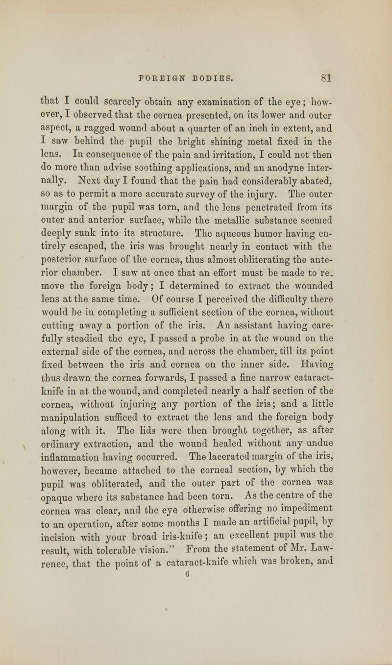 that I could scarcely obtain any examination of the eye; how- ever, I observed that the cornea presented, on its lower and outer aspect, a ragged wound about a quarter of an inch in extent, and I saw behind the pupil the bright shining metal fixed in the lens. In consequence of the pain and irritation, I could not then do more than advise soothing applications, and an anodyne inter- nally. Next day I found that the pain had considerably abated, so as to permit a more accurate survey of the injury. The outer margin of the pupil was torn, and the lens penetrated from its outer and anterior surface, while the metallic substance seemed deeply sunk into its structure. The aqueous humor having en- tirely escaped, the iris was brought nearly in contact with the posterior surface of the cornea, thus almost obliterating the ante- rior chamber. I saw at once that an effort must be made to re. move the foreign body; I determined to extract the wounded lens at the same time. Of course I perceived the difficulty there would be in completing a sufficient section of the cornea, without cutting away a portion of the iris. An assistant having care- fully steadied the eye, I passed a probe in at the wound on the external side of the cornea, and across the chamber, till its point fixed between the iris and cornea on the inner side. Having thus drawn the cornea forwards, I passed a fine narrow cataract- knife in at the wound, and completed nearly a half section of the cornea, without injuring any portion of the iris; and a little manipulation sufficed to extract the lens and the foreign body along with it. The lids were then brought together, as after ordinary extraction, and the wound healed without any undue inflammation having occurred. The lacerated margin of the iris, however, became attached to the corneal section, by which the pupil was obliterated, and the outer part of the cornea was opaque where its substance had been torn. As the centre of the cornea was clear, and the eye otherwise offering no impediment to an operation, after some months I made an artificial pupil, by incision with your broad iris-knife; an excellent pupil was the result, with tolerable vision. From the statement of Mr. Law- rence, that the point of a cataract-knife which was broken, and