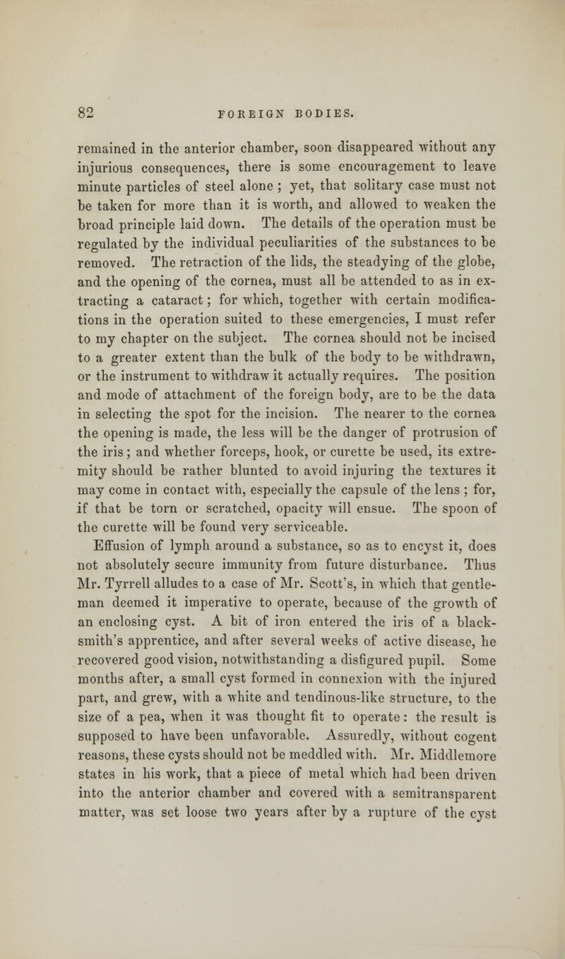 remained in the anterior chamber, soon disappeared without any injurious consequences, there is some encouragement to leave minute particles of steel alone ; yet, that solitary case must not be taken for more than it is worth, and allowed to weaken the broad principle laid down. The details of the operation must be regulated by the individual peculiarities of the substances to be removed. The retraction of the lids, the steadying of the globe, and the opening of the cornea, must all be attended to as in ex- tracting a cataract; for which, together with certain modifica- tions in the operation suited to these emergencies, I must refer to my chapter on the subject. The cornea should not be incised to a greater extent than the bulk of the body to be withdrawn, or the instrument to withdraw it actually requires. The position and mode of attachment of the foreign body, are to be the data in selecting the spot for the incision. The nearer to the cornea the opening is made, the less will be the danger of protrusion of the iris; and whether forceps, hook, or curette be used, its extre- mity should be rather blunted to avoid injuring the textures it may come in contact with, especially the capsule of the lens ; for, if that be torn or scratched, opacity will ensue. The spoon of the curette will be found very serviceable. Effusion of lymph around a substance, so as to encyst it, does not absolutely secure immunity from future disturbance. Thus Mr. Tyrrell alludes to a case of Mr. Scott's, in which that gentle- man deemed it imperative to operate, because of the growth of an enclosing cyst. A bit of iron entered the iris of a black- smith's apprentice, and after several weeks of active disease, he recovered good vision, notwithstanding a disfigured pupil. Some months after, a small cyst formed in connexion with the injured part, and grew, with a white and tendinous-like structure, to the size of a pea, when it was thought fit to operate: the result is supposed to have been unfavorable. Assuredly, without cogent reasons, these cysts should not be meddled with. Mr. Middlemore states in his work, that a piece of metal which had been driven into the anterior chamber and covered with a semitransparent matter, was set loose two years after by a rupture of the cyst