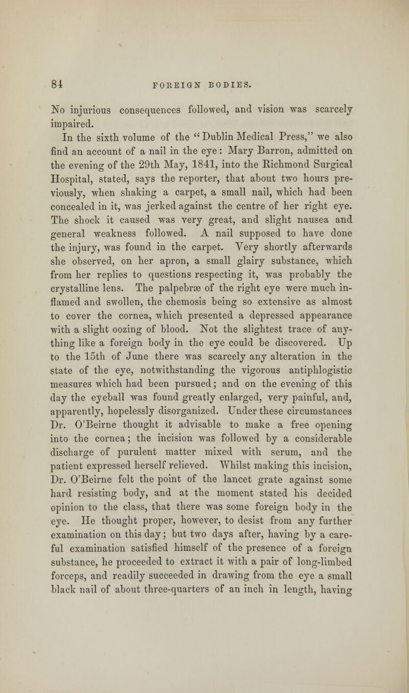 No injurious consequences followed, and vision was scarcely impaired. In the sixth volume of the Dublin Medical Press, we also find an account of a nail in the eye: Mary Barron, admitted on the evening of the 29th May, 1841, into the Richmond Surgical Hospital, stated, says the reporter, that about two hours pre- viously, when shaking a carpet, a small nail, which had been concealed in it, was jerked against the centre of her right eye. The shock it caused was very great, and slight nausea and general weakness followed. A nail supposed to have done the injury, was found in the carpet. Very shortly afterwards she observed, on her apron, a small glairy substance, which from her replies to questions respecting it, was probably the crystalline lens. The palpebrae of the right eye were much in- flamed and swollen, the chemosis being so extensive as almost to cover the cornea, which presented a depressed appearance with a slight oozing of blood. Not the slightest trace of any- thing like a foreign body in the eye could be discovered. Up to the 15th of June there was scarcely any alteration in the state of the eye, notwithstanding the vigorous antiphlogistic measures which had been pursued; and on the evening of this day the eyeball was found greatly enlarged, very painful, and, apparently, hopelessly disorganized. Under these circumstances Dr. O'Beirne thought it advisable to make a free opening into the cornea; the incision was followed by a considerable discharge of purulent matter mixed with serum, and the patient expressed herself relieved. Whilst making this incision, Dr. O'Beirne felt the point of the lancet grate against some hard resisting body, and at the moment stated his decided opinion to the class, that there was some foreign body in the eye. He thought proper, however, to desist from any further examination on this day; but two days after, having by a care- ful examination satisfied himself of the presence of a foreign substance, he proceeded to extract it with a pair of long-limbed forceps, and readily succeeded in drawing from the eye a small black nail of about three-quarters of an inch in length, having