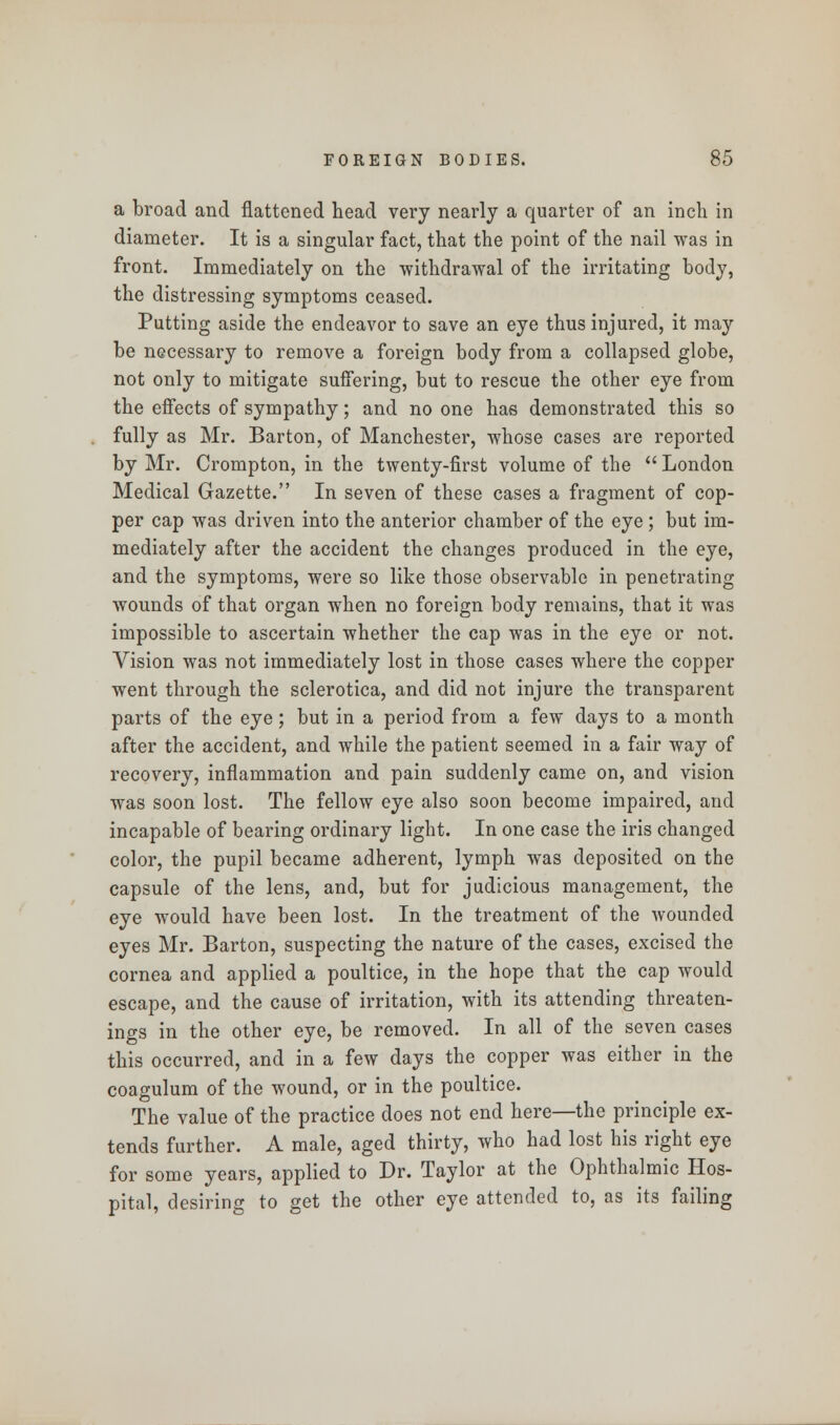 a broad and flattened head very nearly a quarter of an inch in diameter. It is a singular fact, that the point of the nail was in front. Immediately on the withdrawal of the irritating body, the distressing symptoms ceased. Putting aside the endeavor to save an eye thus injured, it may be necessary to remove a foreign body from a collapsed globe, not only to mitigate suffering, but to rescue the other eye from the effects of sympathy; and no one has demonstrated this so fully as Mr. Barton, of Manchester, whose cases are reported by Mr. Crompton, in the twenty-first volume of the  London Medical Gazette. In seven of these cases a fragment of cop- per cap was driven into the anterior chamber of the eye ; but im- mediately after the accident the changes produced in the eye, and the symptoms, were so like those observable in penetrating wounds of that organ when no foreign body remains, that it was impossible to ascertain whether the cap was in the eye or not. Vision was not immediately lost in those cases where the copper went through the sclerotica, and did not injure the transparent parts of the eye; but in a period from a few days to a month after the accident, and while the patient seemed in a fair way of recovery, inflammation and pain suddenly came on, and vision was soon lost. The fellow eye also soon become impaired, and incapable of bearing ordinary light. In one case the iris changed color, the pupil became adherent, lymph was deposited on the capsule of the lens, and, but for judicious management, the eye would have been lost. In the treatment of the wounded eyes Mr. Barton, suspecting the nature of the cases, excised the cornea and applied a poultice, in the hope that the cap would escape, and the cause of irritation, with its attending threaten- ings in the other eye, be removed. In all of the seven cases this occurred, and in a few days the copper was either in the coagulum of the wound, or in the poultice. The value of the practice does not end here—the principle ex- tends further. A male, aged thirty, who had lost his right eye for some years, applied to Dr. Taylor at the Ophthalmic Hos- pital, desiring to get the other eye attended to, as its failing