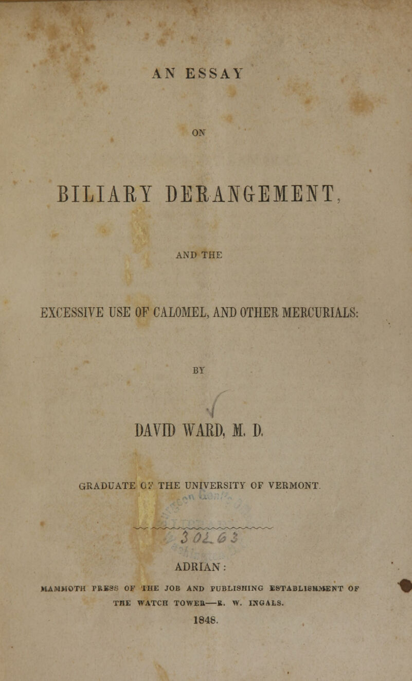 AN ESSAY ON BILIARY DERANGEMENT AND THE EXCESSIVE USE OF CALOMEL, AND OTHER MERCURIALS: BY DAVID WARD, M, D. GRADUATE 01'' THE UNIVERSITY OF VERMONT. 6$ ADRIAN: MAMMOTH PRESS OF THE JOB AND PUBLISHING ESTABLISHMENT OF THE WATCH TOWER R. W. INGALS. 1846, •